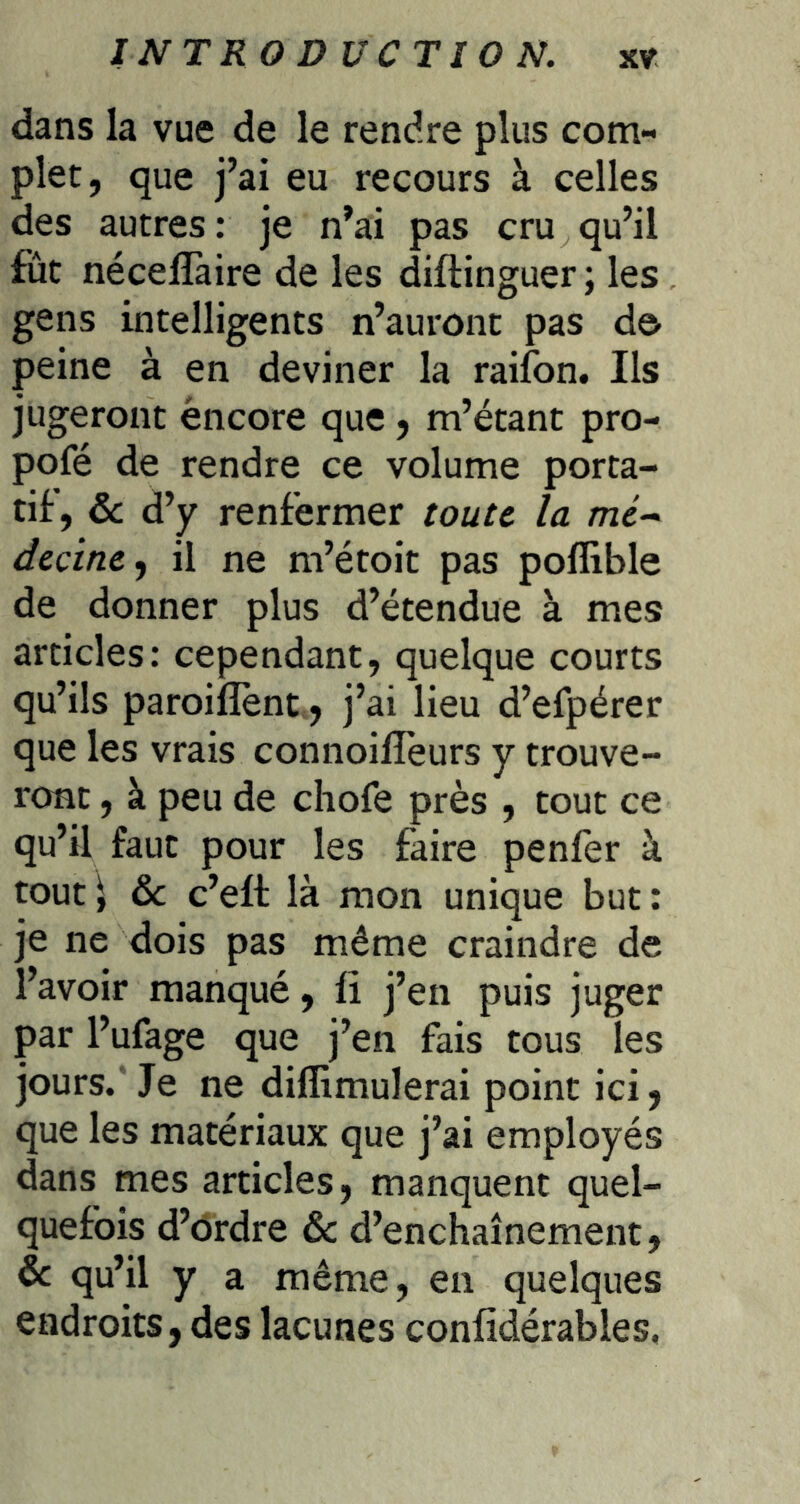 dans la vue de le rendre plus com- plet, que j’ai eu recours à celles des autres : je n’ai pas cru qu’il fut nécelTaire de les diftinguer ; les gens intelligents n’auront pas do peine à en deviner la raifon. Ils jugeront encore que, m’étant pro- pofé de rendre ce volume porta- tif, ôc d’y renfermer toute la mc- dccine^ il ne m’étoit pas poflible de donner plus d’étendue à mes articles: cependant, quelque courts qu’ils paroiflènt,, j’ai lieu d’efpérer que les vrais connoilîeurs y trouve- ront , à peu de chofe près , tout ce qu’il faut pour les faire penler à tout \ ôc c’eft là mon unique but : je ne dois pas même craindre de l’avoir manqué, li j’en puis juger par l’ufage que j’en fais tous les jours. Je ne diflimulerai point ici, que les matériaux que j’ai employés dans mes articles, manquent quel- quefois d’ôrdre ôc d’enchaînement, ôc qu’il y a même, en quelques endroits, des lacunes confidérables.