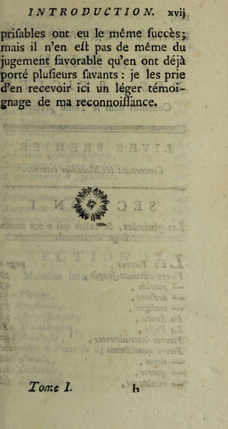 prifables ont eu le même fuccès; mais il n’en ell pas de même du jugement favorable qu’en ont déjà porté plufieurs favants : je les prie d’en recevoir ici un léger témoi- gnage de rna reconnoiffance. T&mc L h