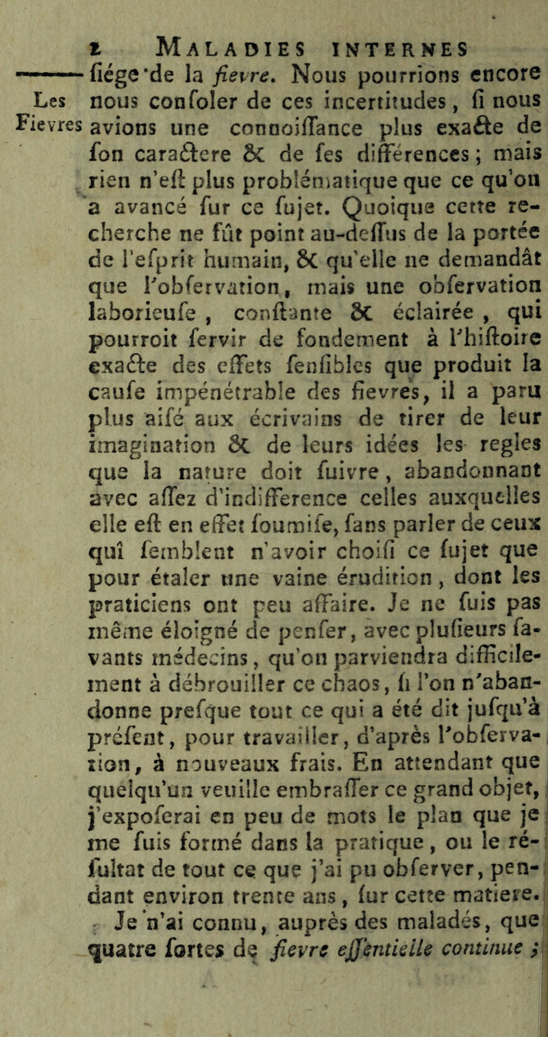 ■ fiége'de la fiei^re. Nous pourrions encore Les nous confoler de ces incertitudes, (î nous Fièvres avions une connoiflance plus exafte de fon caraftere & de fes différences ; mais rien n’eft plus problématique que ce qu’on a avancé fur ce fujet. Quoique cette re- cherche ne fût point au-deffus de la portée de l’efprit humain, ÔC qu'elle ne demandât que l'obfervation, mais une obfervation laborieufe , conftante ÔC éclairée , qui pourroit fervir de fondement à Fhiftoire exaéfe des effets fenfibles que produit la caufe impénétrable des fievrés, il a paru plus aifé aux écrivains de tirer de leur imagination ôC de leurs idées les réglés que la nature doit fuivre, abandonnant avec affez d’indifference celles auxquelles elle eft en effet foumife, fans parler de ceux qui femblent n’avoir choifi ce fujet que pour étaler une vaine érudition, dont les praticiens ont peu affaire. Je ne fuis pas même éloigné de penfer, avec plufieurs fa- vants médecins, qu’on parviendra difficile- ment à débrouiller ce chaos, fi l’on n'aban- donne prefque tout ce qui a été dit jufqu’à préfent, pour travailler, d’après l'obferva-, lion, à nouveaux frais. En attendant que quelqu’un veuille embraffer ce grand objet, j’expoferai en peu de mots le plan que je : me fuis formé dans la pratique , ou le ré-i fultat de tout ce que j’ai pu obferver, pen-; dant environ trente ans, fur cette matière.: Je n’ai connu, auprès des malades, que : quatre fortes de jîevre ejjentieile continue ; i