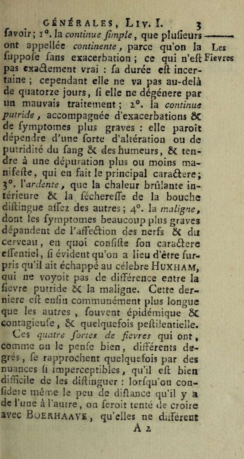 fa voir; i'^Ab. continue /Impie, que pluiieurs -—■■■ - ont appellée continente, parce qu’on la Les fuppofe fans exacerbation ; ce qui n’eft Fievres pas cxaâement vrai : fa durée cft incer- taine ; cependant elle ne va pas au-delà de quatorze jours, fi elle ne dégénéré par un mauvais traitement ; 1°. la continue putride, accompagnée d’exacerbations ÔC de fymptomes plus graves ; elle paroît dépendre d’une forte d’altération ou de putridité du fang & des humeurs, ÔC ten- dre à une dépuration plus ou moins ma- nifefie, qui en fait le principal caraéfere; 3°. Vardente, que la chaleur brûlante in- térieure & la féchereffe de la bouche diftingue alfez des autres ; 4°. la maligne, dont les fymptomes beaucoup plus graves dépandent de i’affeéfion des nerfs ô{ du cerveau, en quoi confifte fon caraétere elfentiel, fi évident qu’on a lieu d’être fur- pris qu’il ait échappé au célébré Huxham, qui ne voyoït pas de différence entre la fièvre putride la maligne. Cette der- nière eft enfin communément plus longue que les autres , fouvent épidémique Sc contagieufe , ÔC quelquefois peftilentielle. Ces quatre fortes de fievres qui ont, comme ou le penfe bien, différents de- grés , fe rapprochent quelquefois par des nuances fi imperceptibles, qu’il eft bien difficile de les diftinguer : lorfqu’on con- fideie mêii'e le peu de diflance qu’il y à de l’une à l’autre, on feroit tenté de croire avec Boerhaave , qu’elles ne duférent