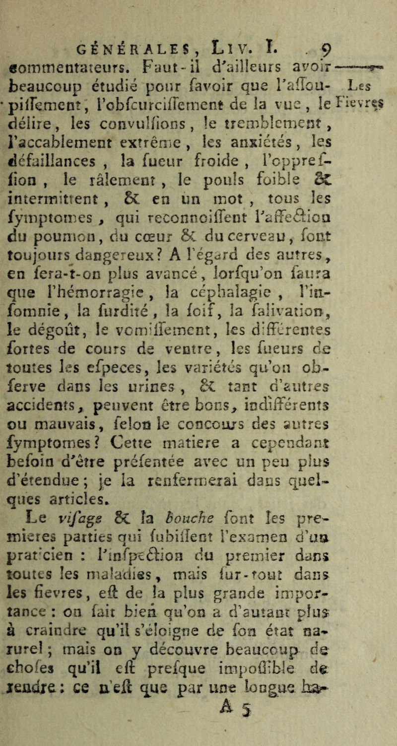 «omtnentateurs. Faut-il d^ailleurs avoir — beaucoup étudié pour favoir que Taffou- Les •pilFement, robfcurciffernent de la vue, le Fievres délire , les convuUions , !e tremblement > raccablement extrênie , les anxiétés, les défaillances , la fueur froide , Tcppref- lîon , le râlement , le pouls foible 2C intermittent , & en un mot , tous les fymptomes , qui reconnoiffent LafFeSioa du poumon, du cœur 8c du cerveau, font toujours dangereux? A Tégard des autres, en fera-t-on plus avancé, lorfqu’on faura que rhémorragic , la cépbalagie , riti- fomnîe, la furdité, la foif, la falivation, le dégoût, le vomilFemcnt, les différentes fortes de cours de ventre, les Tueurs de toutes les efpeces, les variétés qu’on ob- ferve dans les urines , tl tant d’autres accidents, peuvent être bons, indifférents ou mauvais, félonie conccurs des autres fymptomes? Cette matière a cependant befoin d'êîre préfentée avec un peu plus d'étendue ; |e la renfermerai dans quel- ques articles* Le vifags 8c la bouche font les pre- mières parties qui fubilîenî i'examen d’un praticien : Linfpcâioa du premier dans toutes les maladies, mais lur-rout dans les fîevres, eft de la plus grande impor- tance : on fait bien qu’on a d'autant plus^^ à craindre qu’il s’éloigne de fon état na- rurel ; mais on y découvre beaucoup de choies qu’il eft prefque impoflible de leadre ; ce a’eil que pur une long^ue ha?- ^5