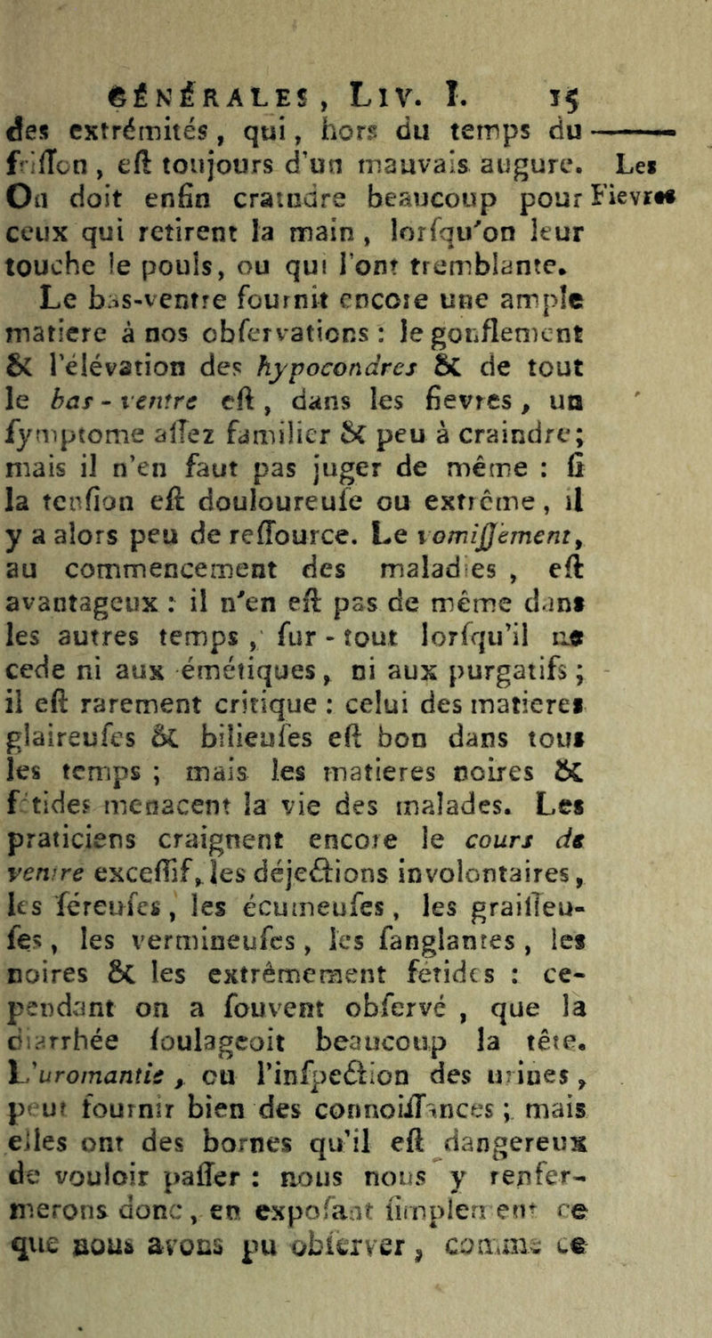 êÉKÉRALES , LlV. I. des extrémités, qui, hors du temps du —■- f liïon , eft toujours d'un mauvais augure. Les Oü doit enfin craindre beaucoup pourFievrtf ceux qui retirent la main , lorfqu'’on leur touche ie pouls, ou qui l’ont tremblante* Le baS'ventre fournit encore une ample matière à nos obfervations : Je gonflement & Télévation des hypocondres Sc de tout le haï - ventre eft , dans les fievres, un fymptome allez familier 5C peu à craindre; mais il n’en faut pas juger de même : û la tenfion eft douloureufe ou exfrerne, il y a alors peu de reffource. Le lomîjjèment^ au commencement des malad es , eft avantageux : il n^en eft pas de même dant les autres temps , fur - tout lorfqu’il ae cede ni aux émétiques, ni aux purgatifs ; il eft rarement critique ; celui des matierei glaireufes &. biÜeules eft bon dans tous les temps ; mais les matières noires 6C f tide« menacent la vie des malades. Les praticiens craignent encore le cours ds venire exceflif,^ les déjeâions involontaires, les féreufes, les ecumeufes, les grailîeu- fe>, les vermineufes, les fanglantes , les noires & les extrêmement fétides : ce- pendant on a fouvem obfervé , que la dir^rrhée foulagcoit beaucoup la tête* h'uromantie cu rinfpeûlon des urines ^ pt ut fournir bien des connoiiTtnees ; mais elles ont des bornes qu’il eft dangereux de vouloir paffer : aoiis nous y renfer- merons donc, en expofant lîrnplerî em ce que aouô avons pu obier ver, comni^ we