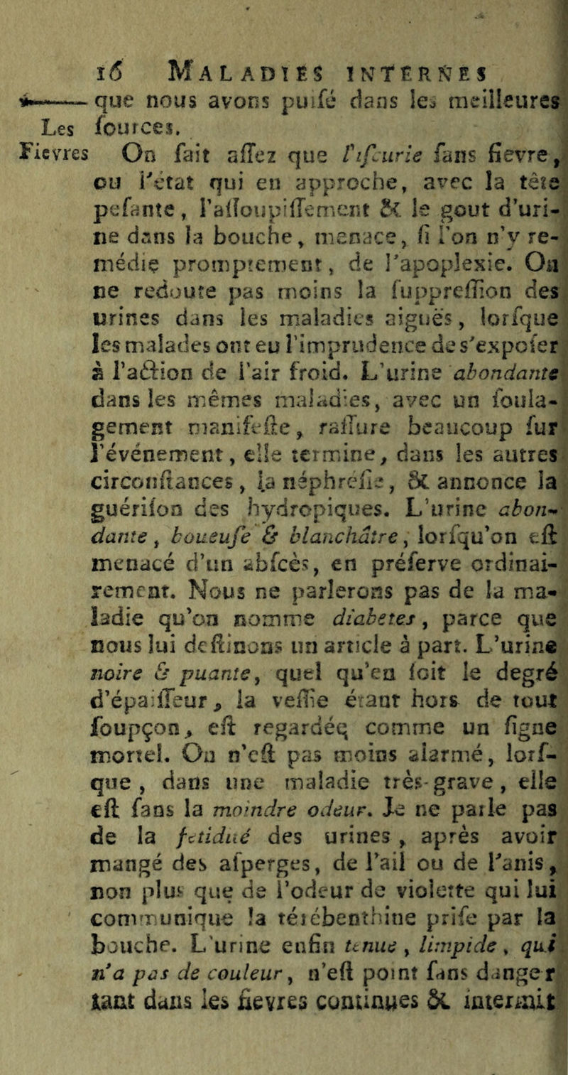 ^ que nous avons puifé dans le^ meilleures Les fources. Ficvres On fait affez que fifcurie fans fievre, ou l'étdt qui en approche, avec la tête pefantc, ralloupilîemcnt t<. le goût d’uri- ne dans la bouche^ menace, fi Ton n’y re- médie promprement, de l'apoplexie. Oa ne redoute pas moins la fuppreffion des urines dans les maladies aiguës, lorfque les malades ont eu fimprudence de s'expofer à Taftion de l’air froid. L’urine abondante dans les mêmes maladies, avec un foula- gement manifefte, ralTure beaucoup fur l’événement, elle termine, dans les autres circonftaiices, l.a néphrclie, Sc annonce ia guériloa des hydropiques. L’urine abon- dante ^ boueufe ô blanchâtre ^ lorfqu’on tft menacé d’un abfcès, en préferve ordinai- rement. Nous ne parlerons pas de la mia- ladie qu’on nomme diabètes, parce que nous lui deftinon? un article à part. L’urine jjolre & puante^ quel qu’en loit le degré d’épadTeur J, la veflie éraar hors de tout foupçon^ eft regardéq comme un figne mortel. Ou n’eâ pas moins alarmé, lorf- que , dans une maladie très grave, elle eft fans la moindre odeur. Je ne parle pas de la fetidué des urines y après avoir mangé des alperges, de l’ail ou de Lanis , non plui* que de l’odeur de violette qui lui communique îa téiébenîhine prife par la bouche. L'urine enfin unue y limpide, qu.i n'a pas de couleur y n’eft point fans dange r tmt dans les ftevres cominues &L imeraût