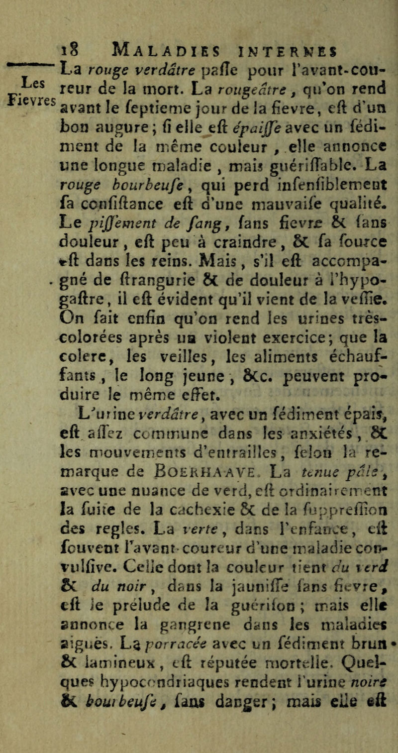 La rou^ç verdâtre paffe pour ravant-COU- Les jçyj. jg ji-jort. La rougeâtre, qu’on rend ilevres feptieme jour de la fievre, cft d'un bon augure; fi elle eft épaijfeavec un fédi- nient de la même couleur , elle annonce une longue tnaladie , mais guérilTablc. La rouge bourbeufe y qui perd infenfiblement fa confiftance eft d’une mauvaife qualité. Le pijjement de fung, fans fievme & lans douleur, eft peu à craindre, 6c fa fource ^ft dans les reins. Mais, s’il eft accompa^ . gné de ftrangurie & de douleur à i’hypo- gaftre, il eft évident qu’il vient de la vefiîe. On fait enfin qu’on rend les urines très- colorées après UB violent exercice; que la eolerc, les veilles, les aliments échauf- fants , le long jeune , &c. peuvent pro- duire le même effet. L'^urine v^r(iûfr^, avec un fédiment épais, cft aflez commune dans les anxiétés , 8C les mouvements d’entrailles, félon la re- marque de Boekha ave. La tt?îue pâle ^ avec une nuance de verd, eft ordinairement la fuite de la cachexie 8c de la fupprefiîon des réglés. La verte ^ dans renfance, cft fcuvent Tavant coureur d’une maladie con- vulfive. Celle dont la couleur tient du i trd & du noir ^ dans la jaunifle fans fievre, cft ie prélude de la guérilon ; mais elle annonce la gangrené dans les maladies Bîgiiès. porrcicée avec un fédiment brun* & lamineux, eft réputée mortelle. Quel- ques hypocondriaques rendent Turine noire bi bouibeufe, faiu danger; mais elle eft