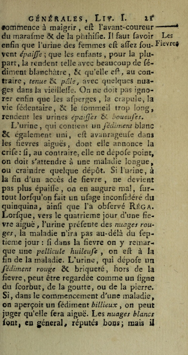 •ommence à maigrir, eft l’avanî-coureur ■■■“* du marafme 6c de la phthifie. Il faut favoir Les enfin que i’urine des femmes eft aflez fou- l'ievtef vent épaijj'e ; que les enfants , pour la plu- part, la rendent telle avec beaucoup de fé- diment blanchâtre, H qu’elle eft, au con- traire, tenue fîc pede, avec quelques nua- ges dans la vieiiielTc. On ne doit pas igno- rer enfin que les afperges, la crapule, la vie fédentaire, 8î le iommei! trop long, rendent les urines épa.’Jjes & bousujei. L’urine, qui contient un fédiment blanc êC également uni, eft avanrageufe dan* les fievres aiguës, dont elle annonce la crife: fi, au contraire, elle ne dépofe point, on doit s'attendre à une maladie longue, ou craindre quelque dépôt. Si l’urine, à la fin d’un accès de fievre , ne devient pas plus épailTe, on en augure mal, fur- tout lorfqu’on fait un ufage inconfidéré du quinquina, ainfi que l’a obfcrvé REga. Lorfque, vers le quatrième jour d’une fie- vre aiguë, l’urine préfente des nuages rou- ges, la maladie n’ira pas au-délà du fep- tieme jour : fi dans la fievre on y remar- que une pellicule huileuje , on eft à la fin de la maladie. L’urine, qui dépofe un fédiment rouge ÔC briqueté, hors de la fievre, peut être regardée comme un ligne du feorbut, de la goutte, ou de la pierre. Si, dans le commencement d’une maladie, on aperçoit un fédiment bilUeux, on peut juger qu’elle fera aiguë. Les nuages blancs font, en général, réputés boas; mais U