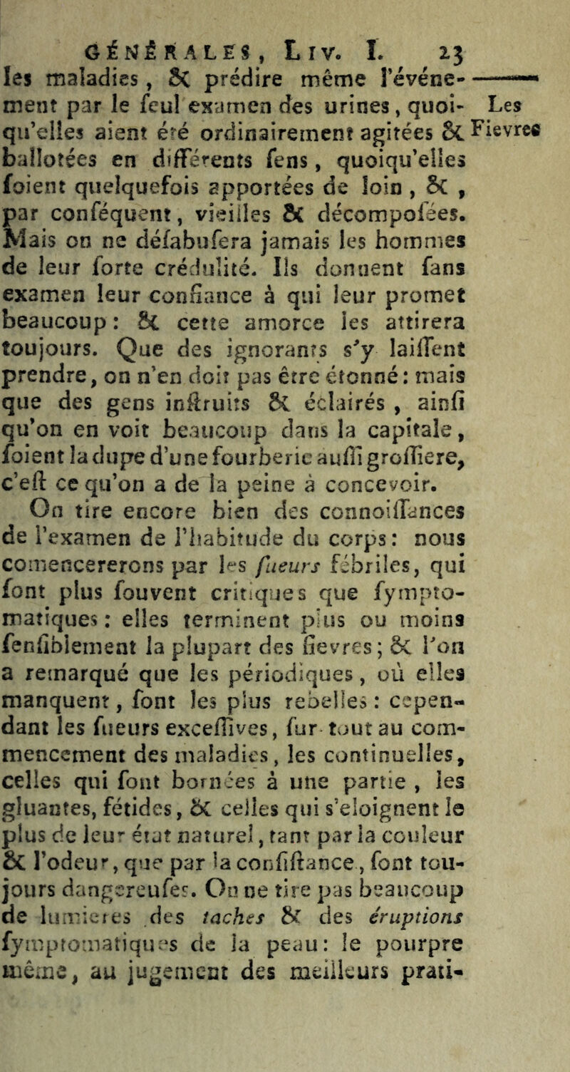 G i ri É R A L E s , L IV. I . les maladies, Sc prédire même l’événe — ment par le feul examen des urines, quoi- Les qu’elles aient été ordinairement agitées 6i.Fievree ballotées en différents fens, quoiqu’elles foient quelquefois apportées de loin , 8c , par conféquent, vieilles & décompolées. Mais on ne défabufera jamais les hommes de leur forte crédulité. Ils donnent fans examen leur confiance à qui leur promet beaucoup : 8c cette amorce les attirera toujours. Que des ignorants s’y laÜTent prendre, on n’en doit pas être étonné : mais que des gens inôruiîs ÔC éclairés , ainfi qu’on en voit beaucoup dans la capitale, foient la dupe d’une fourberie aufll grolîîere, c’eft ce qu’on a de la peine à concevoir. On tire encore bien des connoiffances de r examen de l’habitude du corps: nous coiriencererons par les fueurs fébriles, qui font plus fou vent critiques que fympto- maîiques ; elles terminent pins ou moins fenfiblement la plupart des Gevres; ÔC Ton a remarqué que les périodiques, où elles manquent, font les plus rebelles : cepen- dant les fueurs exceflives, fur tout au com- mencement des maladies, les continuelles, celles qui fout bornées à une partie , les gluantes, fétides, 5C celles qui s’éloignent le plus de leur état naturel, tant par la couleur & l’odeur, que par la conliftance, font tou- jours dangtTCufes-. On ne tire pas beaucoup de lumières des taches H des éruptions fympromatiques de la peau: le pourpre même, au jugement des meilleurs praii-
