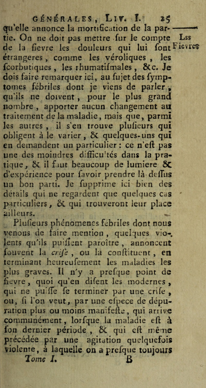 qu’elle annonce la mortiGcation de la par tie. On ne doit pas mettre fur le compte Lss de la fievre les douleurs qui lui font ^ étrangères , comme les véroliques , les fcorbutiques, les rhumatifmales , Scc. Je dois faire remarquer ici, au fujet des fymp- tomes fébriles dont je viens de parler , qu’üs ne doivent, pour le plus grand nombre , apporter aucun changement au traitement de la maladie, mais que, parmi les autres , il s'eu trouve plulieurs qui obligent à le varier, ÔC quelques-uns qui en demandent un particulier : ce n'eft pas une des moindres difficultés dans la pra- tique^ & il f.jut beaucoup de lumière SC d'expérience pour favoir prendre là dtffius un bon parti. Je fupprime ici bien des détails qui ne regardent que quelques cas particuliers, 5C qui trouveront leur place ailleurs. Plufieurs phénomènes febrües dont nous venons de faire mention , quelques vio- lents qu'^ils puîiient paroître , annoncent fouvent la crife , ou la conftituenc, en terminant heureufement les maladies les plus graves. U n'y a prefque point de fievfe, quoi qu’en difent les modernes , qui ne puiffe fe terminer par une crife , ou, fi l’on veut, par une efpece de dépu- ration plus ou moins manifefte, qui arrive corpmunément, lorfque la maladie eft à fon dernier période , 6c qui eft même précédée par une agitation quelquefois violente, à laquelle on a prefque toujours Jomç I. B