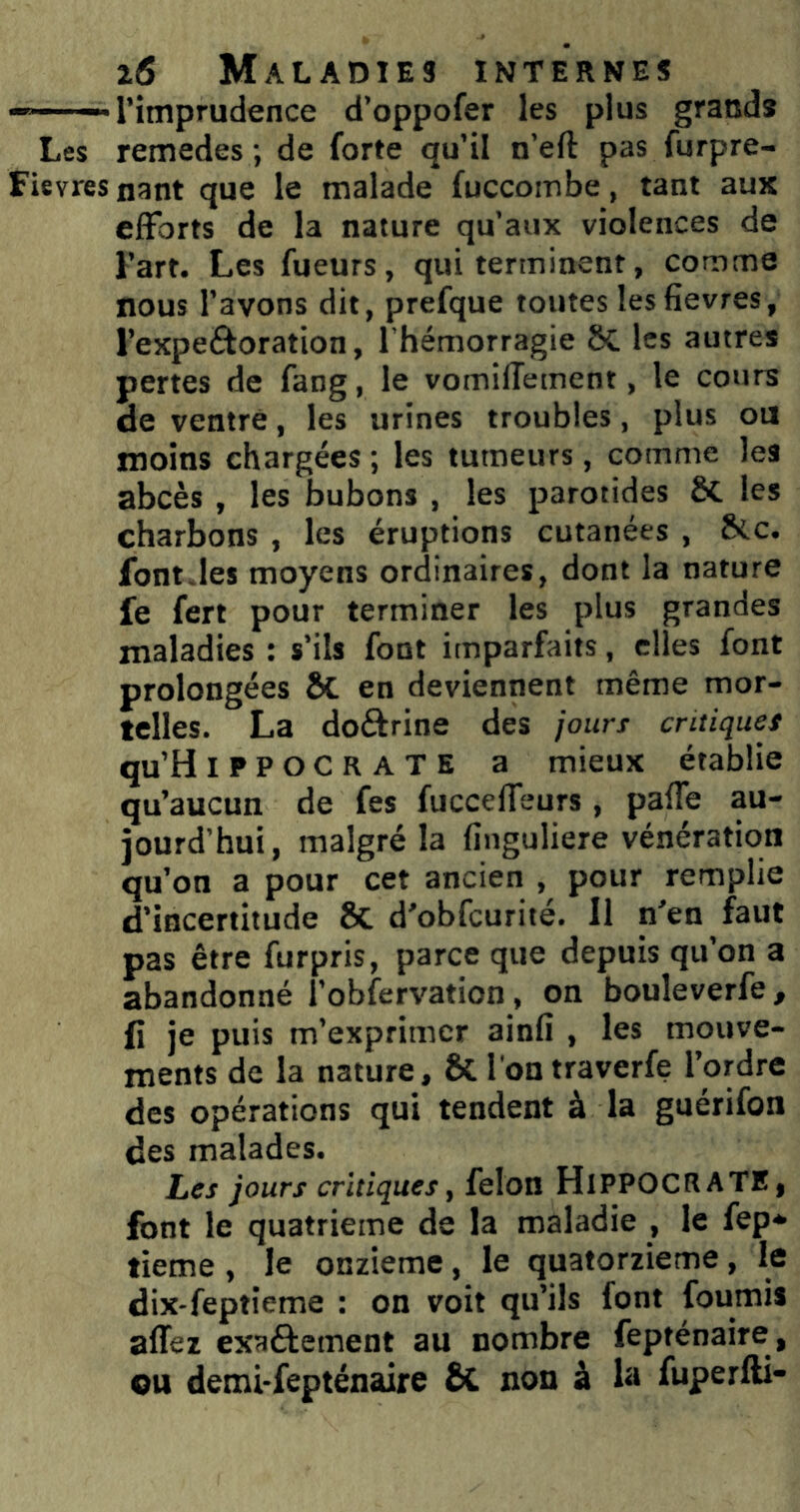 -“—l’imprudence d’oppofer les plus grands Les remedes ; de forte qu’il n’eft pas furpre- Fievresnant que le malade fuccombe, tant aux efforts de la nature qu’aux violences de Fart. Les fueurs, qui terminent, comme nous l’avons dit, prefque toutes lesfievres, l’expeftoration, l’hémorragie 8C les autres pertes de fang, le vomifTement, le cours de ventre, les urines troubles, plus ou moins chargées ; les tumeurs, comme les abcès , les bubons , les parotides ôC les charbons , les éruptions cutanées , 8<c. font.les moyens ordinaires, dont la nature fe fert pour terminer les plus grandes maladies : s’ils font imparfaits, elles font prolongées ÔC en deviennent même mor- telles. La doftrine des joun critiques qu’HiPPOCRATE a mieux établie qu’aucun de fes fucceffeurs, pafTe au- jourd’hui, malgré la finguliere vénération qu’on a pour cet ancien , pour remplie d’incertitude 8c d’obfcurité. Il n’en faut pas être furpris, parce que depuis qu’on a abandonné l’obfervation, on bouleverfe , fi je puis m’exprimer ainfi , les mouve- ments de la nature, ÔC l'ontraverfe l’ordre des opérations qui tendent à la guérifon des malades. Les jours critiques, félon HlPPOCRATE, font le quatrième de la maladie , le fep* tieme , le onzième, le quatorzième, le dix-feptîeme : on voit qu’ils font fournis affez exaéfement au nombre fepténaire , ou demi-fepténaire & non à la fuperfti-