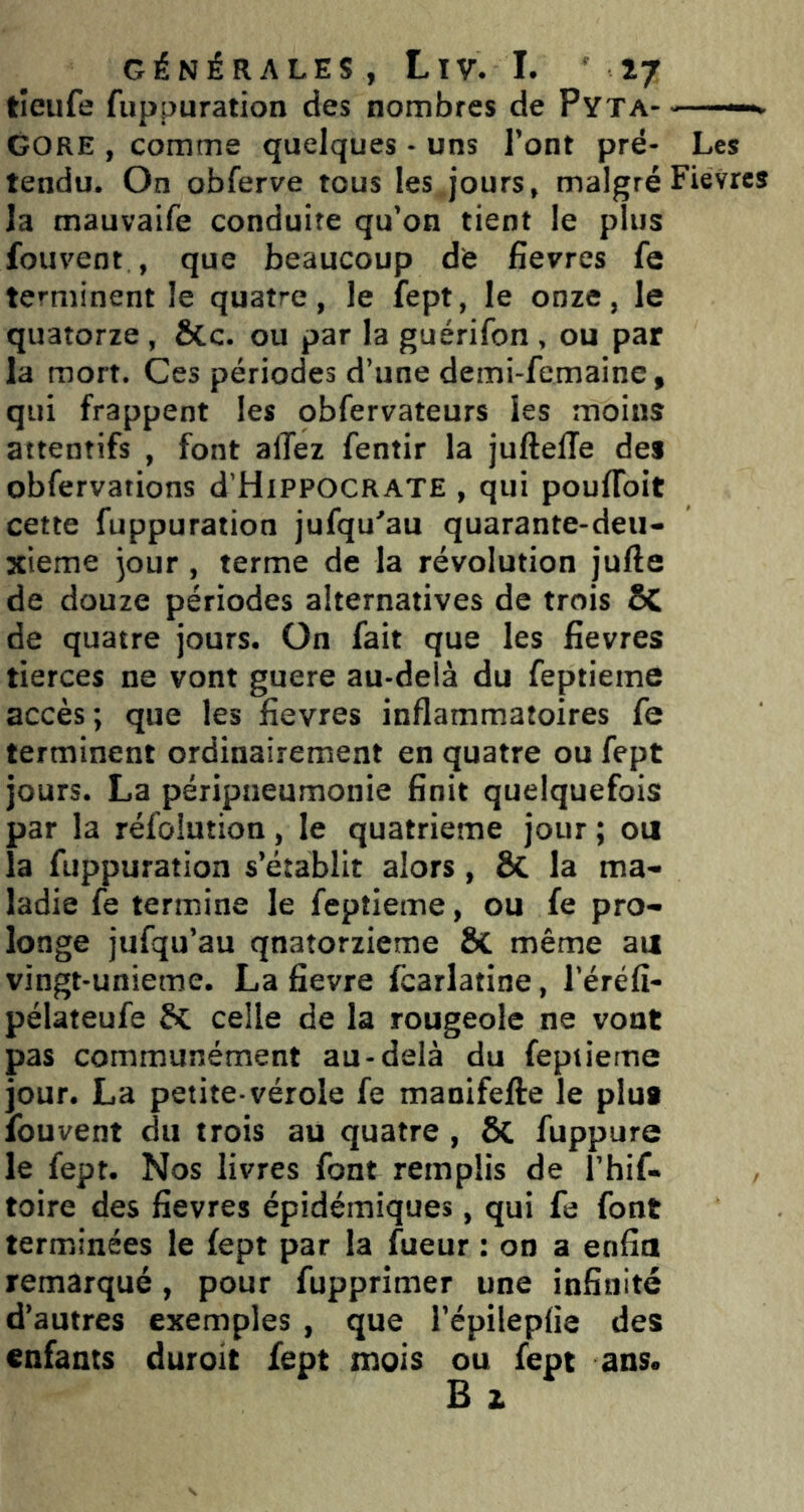tîeufe fuppuration des nombres de Pyta- GORE , comme quelques - uns l’ont pré- Les tendu. On obferve tous les jours, malgréFievres la mauvaife conduite qu’on tient le plus fouvent , que beaucoup dè fievres fe terminent le quatre, le fept, le onze, le quatorze, &c. ou par la guérifon, ou par la mort. Ces périodes d’une demi-femaine, qui frappent les obfervateurs les moins attentifs , font allez fentir la juftefle des obfervations d’HiPPOCRATE , qui poulToit cette fuppuration jufqu'au quarante-deii- xieme jour, terme de la révolution jufte de douze périodes alternatives de trois ÔC de quatre jours. On fait que les fievres tierces ne vont guere au-delà du feptieme accès ; que les fievres inflammatoires fe terminent ordinairement en quatre ou fept jours. La péripneumonie finit quelquefois par la réfoiution, le quatrième jour ; oii la fuppuration s’établit alors, Sc la ma- ladie fe termine le feptieme, ou fe pro- longe jufqu’au quatorzième ÔC même au vingt-unieme. La fievre fcarlatine, l’éréfî- pélateufe Si celle de la rougeole ne vont pas communément au-delà du feptieme jour. La petite-vérole fe manifefte le plu* fouvent du trois au quatre, ÔC fuppure le fept. Nos livres font remplis de l’hif- toire des fievres épidémiques, qui fe font terminées le fept par la fueur : on a enfin remarqué, pour fupprimer une infinité d’autres exemples , que l’épilepfie des enfants duroit fept mois ou fept ans.