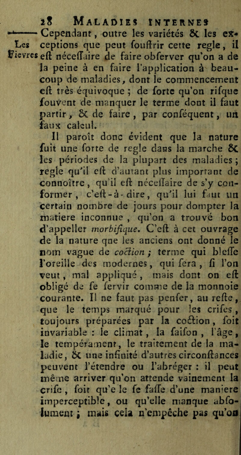 Cependant, outre les variétés Sc les C3t- Les ceptions que peut fouftrir cette règle, il Çievreseft néceffdire de faire obferver qu'on a de la peine à en faire l’application à beau- coup de maladies, dont le commencement eft très équivoque ; de forte qu’on rifque fouvent de manquer le terme dont il faut partir, ÔC de faire , par conféquent, un faux calcul. Il paroît donc évident que la nature fuit une forte de réglé dans la marche ÔC les périodes de la plupart des maladies ; réglé qu^il eft d’autant plus important de connoître, qu’il eft néceffaire de s’y con- former , c’eft-à'dire, qu'il lui fmi un certain nombre de jours pour dompter la matière inconnue , qu'on a trouvé bon d’appeller morbifique, C’eft à cet ouvrage de la nature qne les anciens ont donné le nom vague de cociien ) terme qui blefte l'oreille des modernes, qui fera , fi l’on veut, mal appliqué, mais dont on eft obligé de fe fervir comme de la monnoie courante. Il ne faut pas penfer, au refte, que le temps marqué pour les crifes, toujours préparées par la coftion, foit invariable : le climat, la faifon , 1 âge, le tempérament, le traitement de la ma- ladie, àc une infinité d’autres circonftances peuvent l’étendre ou l’abréger : il peut même arriver qu’on attende vainement la crife , foir qu’e le fe faffe d’une manière imperceptible, ou qu’elle manque abfo- lumeat i mais cela n empêche pas qu’oû