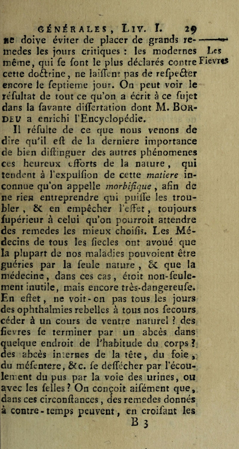 ne doive éviter de placer de grands rc- ^ medes les jours critiques : les modernes Les même, qui fe font le plus déclarés contreFievïtS cette doftrine, ne lailTcnî pas de refpeâer encore le feptieme jour. On peut voir le réfultat de tout ce qu’on a écrit à ce fujet dans la favante differtation dont M. Bor- DtV a enrichi l’Encyclopédie. Il réfulte de ce que nous venons de dire qu'il eft de la derniere importance de bien diftinguer des autres phénomènes ces heureux efforts de la nature, qui tendent à l’expulfion de cette matière in- connue qu’on appelle morbifique, afin de ne ries entreprendre qui puilTe les trou- bler , 8c en empêcher l’effet, toujours fupérieur à celui qu’on pourroit attendre des remedes les mieux choifis. Les Mé- decins de tous les fiecles ont avoué que la plupart de nos maladies pouvoient être guéries par la feule nature , que la médecine, dans ces cas, étoit non-feule- ment inutile, mais encore très-dangereufe. En effet, ne voit-on pas tous les jours des ophthalmies rebelles à tous nos fecours céder à un cours de ventre naturel ? des fievres fe terminer par un abcès dans quelque endroit de l'habitude du corps ? des abcès imerBes de la tête, du foie , du méfentere, &c. fe deffecher par l’écou- lement du pus par la voie des urines, ou avec les felles? On conçoit aifément que, dans ces circonftances, des remedes donnés à contre - temps peuvent, en croifant les