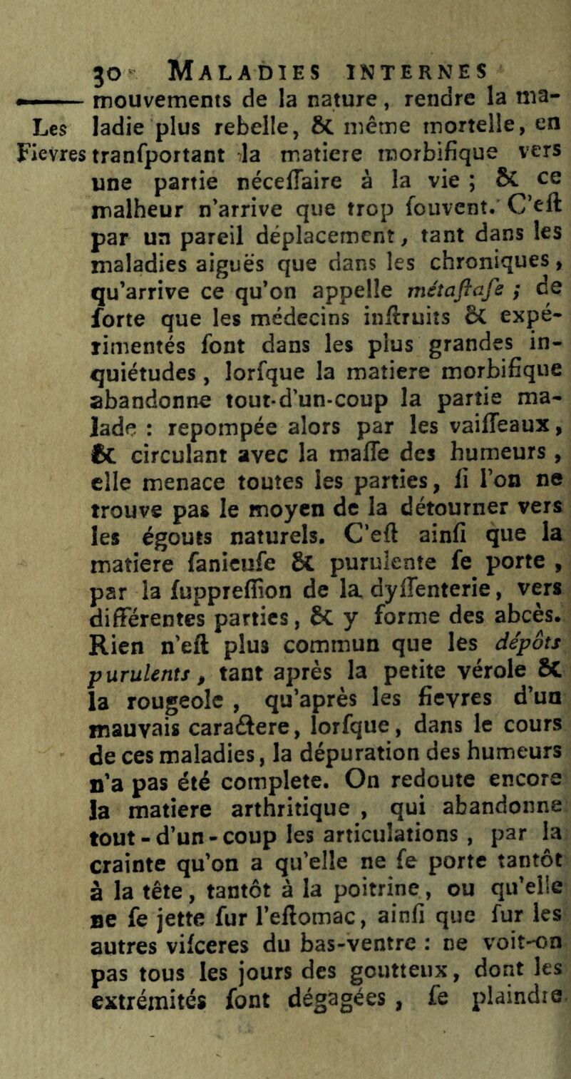 »— mouvements de la nature , rendre la ma- Les ladie plus rebelle, 8c même mortelle, en Fievres tranfportant la matière morbifique vers une partie nécelTaire à la vie ; 6c ce malheur n’arrive que trop fouvent. C’eft par un pareil déplacement, tant dans les maladies aiguës que dans les chroniques, qu’arrive ce qu’on appelle métaftafe ; de forte que les médecins inftruits & expé- rimentés font dans les plus grandes in- quiétudes , lorfque la matière morbifique abandonne tout-d’un-coup la partie ma- lade : repompée alors par les vaifleaux, 6c circulant avec la mafle des humeurs , elle menace toutes les parties, li l’on ne trouve pas le moyen de la détourner vers les égouts naturels. C’eft ainfi que la matière fanieufe 8c purulente fe^ porte , par la fuppreffion de la dyirenterie, vers différentes parties, ôC y forme des abcès. Rien n’eft plus commun que les dépôts purulents, tant après la petite vérole SC la rougeole , qu’après les fievres d’un mauvais caraâere, lorfque, dans le cours de ces maladies, la dépuration des humeurs n’a pas été complété. On redoute encore la matière arthritique , qui abandonne tout-d’un-coup les articulations , par la crainte qu’on a qu’elle ne fe porte tantôt à la tête, tantôt à la poitrine, ou qu’elle ne fe jette fur l’eftomac, ainfi que fur les autres vifeeres du bas-ventre : ne voit-on pas tous les jours des goutteux, dont les extrémités font dégagées , fe plaindre