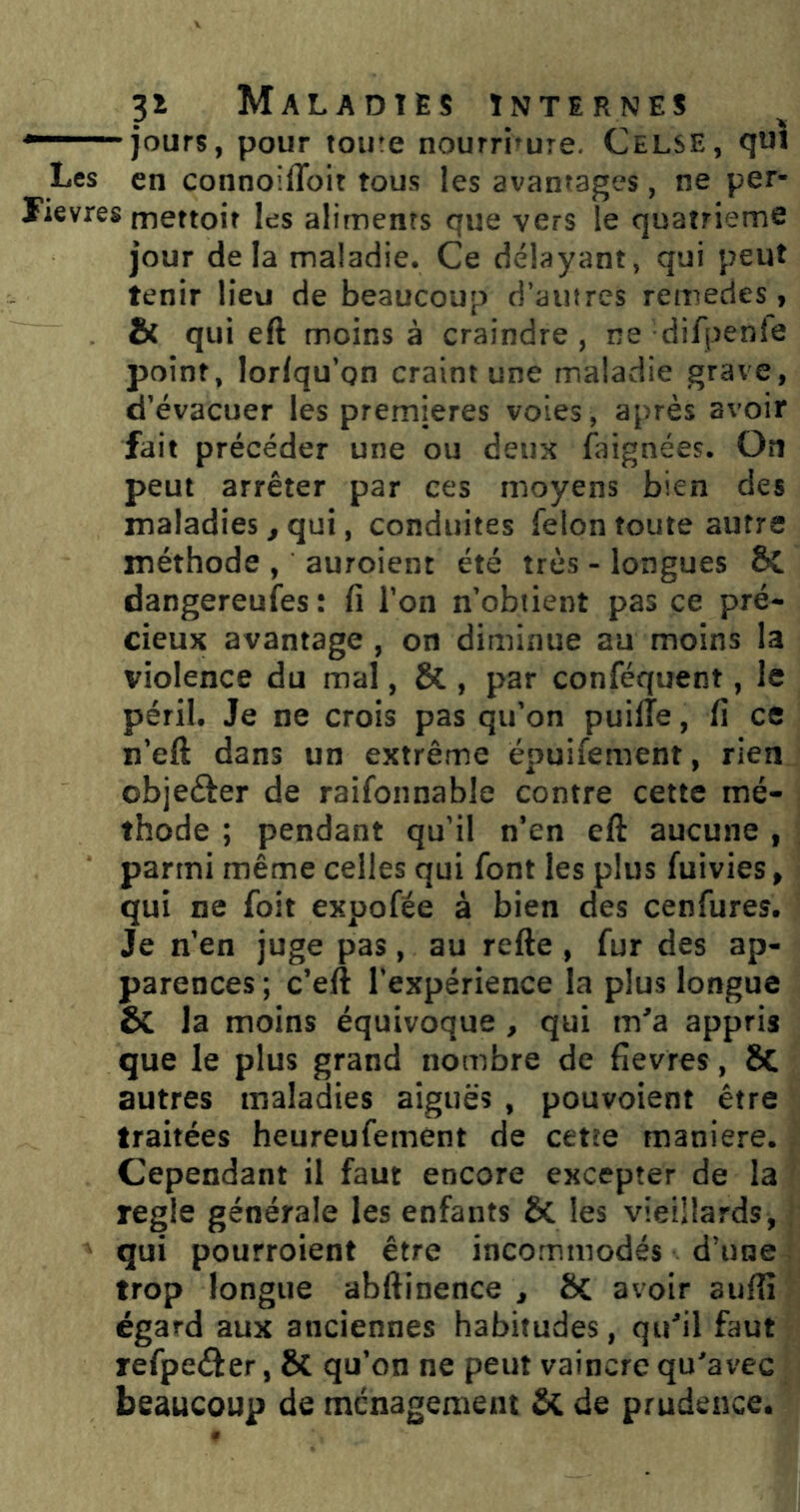 jours, pour toute nourriture. Celse, quï Les en connoiffoit tous les avantages, ne per- lievres tnettoit les aliments que vers le quatrième jour delà maladie. Ce délayant, qui peut tenir lieu de beaucoup d’autres remedes, & qui eft moins à craindre, ne difpenîe point, lorlqu’on craint une maladie grave, d’évacuer les premières voies , après avoir fait précéder une ou deux faignées. On peut arrêter par ces moyens bien des maladies ^ qui, conduites félon toute autre méthode , auroient été très - longues ôl dangereuies : fi l’on n’obtient pas ce pré- cieux avantage , on diminue au moins la violence du mal, & , par conféquent, le péril. Je ne crois pas qu’on puilTe, fi ce n’eft dans un extrême ëpuifement, rien objeéter de raifonnable contre cette mé- thode ; pendant qu’il n’en eft aucune , parmi même celles qui font les plus fuivies, qui ne foit expofée à bien des cenfures. Je n’en juge pas, au refte, fur des ap- parences ; c’eft l’expérience la plus longue & la moins équivoque , qui m'a appris que le plus grand nombre de fievres, 8c autres maladies aiguës , pouvoient être traitées heureufement de cette maniéré. Cependant il faut encore excepter de la réglé générale les enfants & les vieillards, qui pourroient être incommodés d’une trop longue abftinence , ôc avoir auftî égard aux anciennes habitudes, qu'il faut refpeèf er, ÔC qu’on ne peut vaincre qu’avec beaucoup de ménagement ôc de prudence.