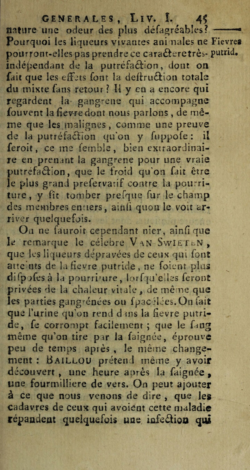 nature une odeur des plus défa^réables? Pourquoi les liqueurs vivantes ani riales ne Fievrea pourront-elles pas prendre ce carafteretrèb- putrid, indé|ieadant de la putréfaftion, dont on fait que les elFjts font la deftruûion totale du mixte fans retour ? Il y en a encore qui regardent la gangrené qui accompagne fouvent la fîevredont nous parlons , de mê- me que les maligniîs, comme une preuve de la purréfa£ïîon qu'on y fiippofe: il feroit, ce me femble, bien extraordinai- re en prenant la gangrené pour une vraie putréfaction, que le froid qu'on fait être le plus grand prefervatif contre la pourri- ture , y fît tomber prefque fur le champ des membres en.lers, ainli quoii le voit ar- river quelquefois. Oii ne fauroit cependant nier, ainfi que le remarque le célébré V \N SwîeTl,n, que les liqueurs dépravées de ceux qui font atte ins de lafievre putride, ne foient plus difpolesà la pourriture, lorlqu’elles feront privées de la chaleur vitale^ de mè ne que les parties gangrenées ou fpac idées.On lait que Turine qu'on rend dms la fievre putri- de, fe corrompt facilement ; que le f<ing même qu’on tire par la faignée, éprouve peu de temps après , le même change- ment : Bailloü prétend même y avoir découvert , une heure après la faignee , une fourmiliiere de vers. On peut ajouter à ce que nous venons de dire , que les cadavres de ceux qui avoient cette maladie répaadeat quelquefois une iûfcâioo qui