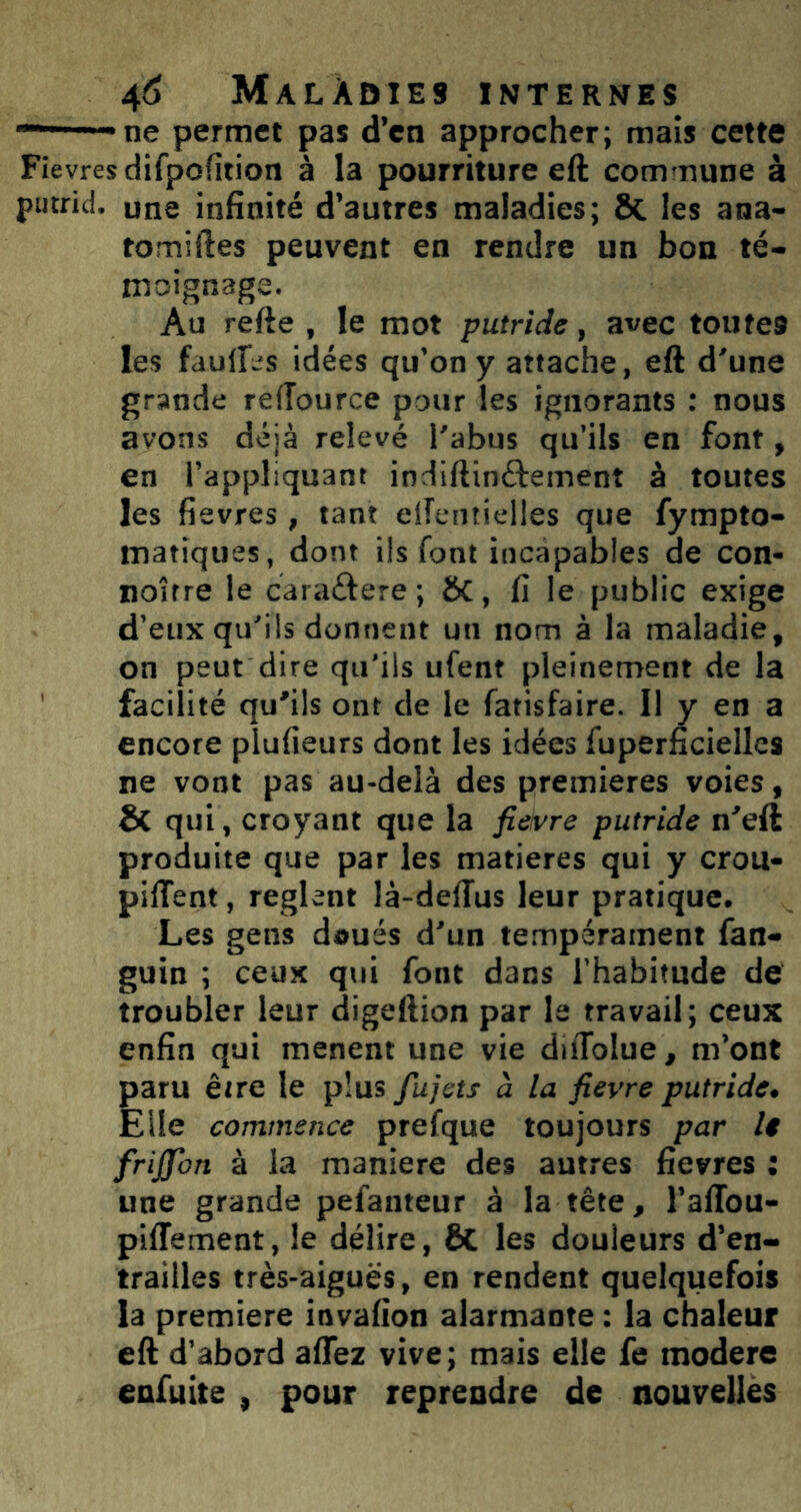 ■“——ne permet pas d’en approcher; mais cette Fievres difpofîtion à la pourriture eft commune à putrid. une inhaité d’autres maladies; 8c les ana- tomiftes peuvent en rendre un bon té- moignage. Au refte , le mot putride, avec toutes les fdulles idées qu’on y attache, eft d'une grande refTource pour les ignorants : nous avons déjà relevé l'abus qu’ils en font, en l’appliquant indiftinftement à toutes les fievres, tant elfeiitielles que fympto- matiques, dont ils font incapables de con- noîrre le caraftere; ÔC, fi le public exige d’eux qu'ils donnent un nom à la maladie, on peut dire qu'ils ufent pleinement de la facilité qu’ils ont de le fatisfaire. Il y en a encore plufieurs dont les idées fupernciellcs ne vont pas au-delà des premières voies, & qui, croyant que la fieivre putride n’eft produite que par les matières qui y crou- pilTent, règlent là-delîus leur pratique. Les gens doués d'un tempérament fan- guin ; ceux qui font dans l'habitude de troubler leur digeftion par le travail; ceux enfin qui mènent une vie difToIue, m’ont paru être le plus jujets à la fievre putride. Elle commence prefque toujours par U friffon à la maniéré des autres fievres : une grande pefanteur à la tête, l’alTou- piffement, le délire, & les douleurs d’en- trailles très-aiguës, en rendent quelquefois la première invafion alarmante : la chaleur eft d’abord affez vive; mais elle fc modéré enfuite , pour reprendre de nouvelles