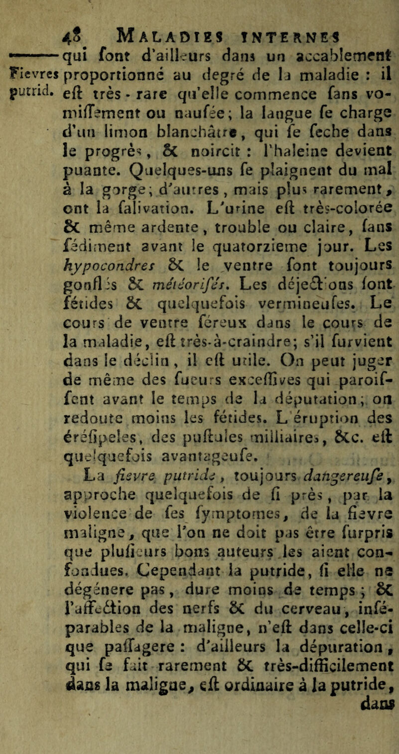 —-~quî font d'aiikurs dans un accablement Flevres proportionné au degré de li maladie : il putrid. eft très • rare qifelle commence fans vo- miffement ou naufée; la langue fe charge d’un limon blanchâtre, qui fe feche dans le progrès, Sc noircit : l'haleine devient puante. Quelques-uns fe plaignent du mal à la gorge; d^aurres , mais plus rarement, ont la falivation. L'urine eft très-colorée ÔC même ardente, trouble ou claire, fans fédiment avant le quatorzième jour. Les hypocondres &C le ventre font toujours gonflis ÔC méiéorifés. Les déje£l ons font fétides & quelquefois vermineufes. Le cours de ventre féreux dans le cours de la maladie, eft très-à-craindre; s’il furvient dans le déclin, il eft utile. On peut juger de même des fueiirs exceffives qui paroif- fent avant le temps de la députation; oti redoute moins les fétides. L éruption des éréfipeles, des puftules miiliairea, &c. eft quelquefois avantageufe. La fisvre^ putruU, toujours approche quelquefois de fi près, par la violence de fes fyrnptomes, de la fievre maligne^ que Ton ne doit pas être furpris que plulîeurs bons auteurs les aient con- fondues. Cependant la putride, (î elle ne dégénéré pas, dure moins de temps; ÔC i’affedtion des nerfs SC du cerveau , infé- parables de la maligne, n eft dans celle-ci que paffagere : d'ailleurs la dépuration, qui fe fait rarement ôC très-difficilement dans la maligne, eft ordinaire â la putride, dans