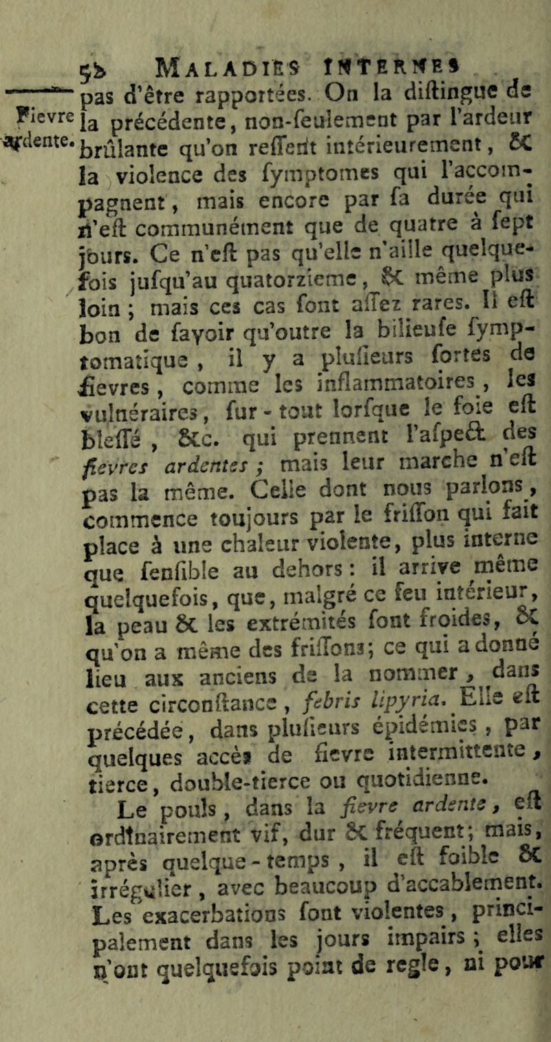 Maladies îMtERîfE^ d’être rapportées. On la diftingue de Fievreprécédente, non-feulemeDt par 1 ardeur brûlante qu’on refferit intérieurement, 2C la violence des fymptomes qui raccom- pagnent, mais encore par fa duree qui li’eft communément que de quatre a fept jburs. Ce n'cfi: pas qu’elle n aille quelque- fois jufqu’au quatorzième, §>C même plus loin ; mais ces cas font allez rares. Il eft bon de fayoir qu’outre la bilieufe fymp- tomatîque , il y a plufieurs fortes de £evres, comme les inflammatoires, les vulnéraires, fur - tout lorfque le foie eft bleflfé , &:c. qui prennent l’afpeâ: des fievres ardentss ; mais leur marche n’eft pas la même. Celle dont nous parlons, commence toujours par le friffon qui fait place à une chaleur violente, plus interne que fenflble au dehors : il arrive meme quelquefois, que, malgré ce feu intérieur, la peau & les extrémités font froides, ôC qu on a même des frilTons; ce qui adonné lieu aux anciens de la nommer , ^dans cette circonftance , fdbris lipyria. JEho eft précédée, dans plulieurs épidémies, pat quelques accèi de fièvre intermittente ^ tierce, double-tierce ou quotidienne. ^ Le pouls, dans la fievre ardente, eft ordinairement vif, dur Sc frequent; mais, après quelque - temps , il eft foiblc & îrrég4iîi*er , avec beaucoup d’accablement. Les exacerbations font violentes^, princi- palement dans les jours impairs ; elles n’ont quelquefois point de réglé, ni pouf