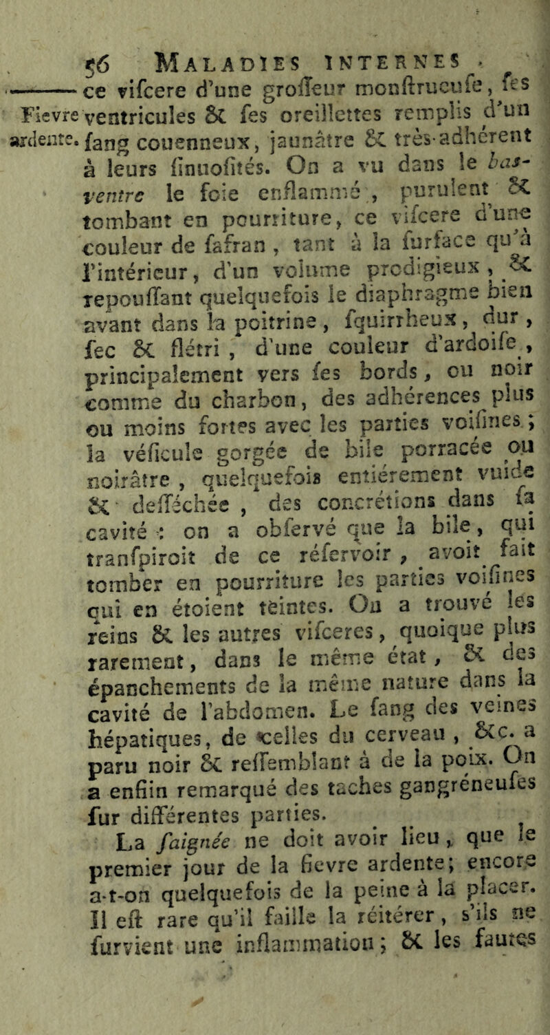 ^ce vifcere d’une grolîeur monftrucufe, ft'S Fievre ventricules & fes oreillettes remplis d un axtleiite. faug couenneux, jaunâtre très-adhèrent à leurs {inuofités. On a vu dans le Zuu- ventre le foie enflammé , purulent SC tombant en pourriture, ce vifeere d’une couleur de fafran , tant à la furface l’intérieur, d'un volume prodigieux , oC tepouffant quelquefois le diaphragmie bien avant dans la poitrine , fquirrheux, dur , fec 6c flétri , d'une couleur dardoife , principalement vers fes bords, ou noir comme du charbon, des adhérences plus ou moins fortes avec les parties voifines ; la véficule gorgée de bile porracée ou noirâtre , quelquefois entièrement vuide Si defféchée , des concrétions dans fa cavité on a obferve que îa bile, qui tranfpiroiî de ce réfervoir, avoit fait tomber en pourriture les parties voifines oui en étoient teintes. Ou a trouve les reins SC les autres vifeeres, quoique plus rarement, dans le même état, Sî. de» épanchements de la même nature dans la cavité de l’abdomen. Le fang des veines hépatiques, de «celles du cerveau , a paru noir éc reffemblant a de la poix. On a enfîin remarqué des taches gangréneufes fur différentes parties. La faignée ne doit avoir lieu, que le premier jour de la fievre ardente j encore a-t-on quelquefois de la peine à la placer. Il eft rare qu’il faille la réitérer, s’ils ne furvient une inflammation; ÔC les fautes
