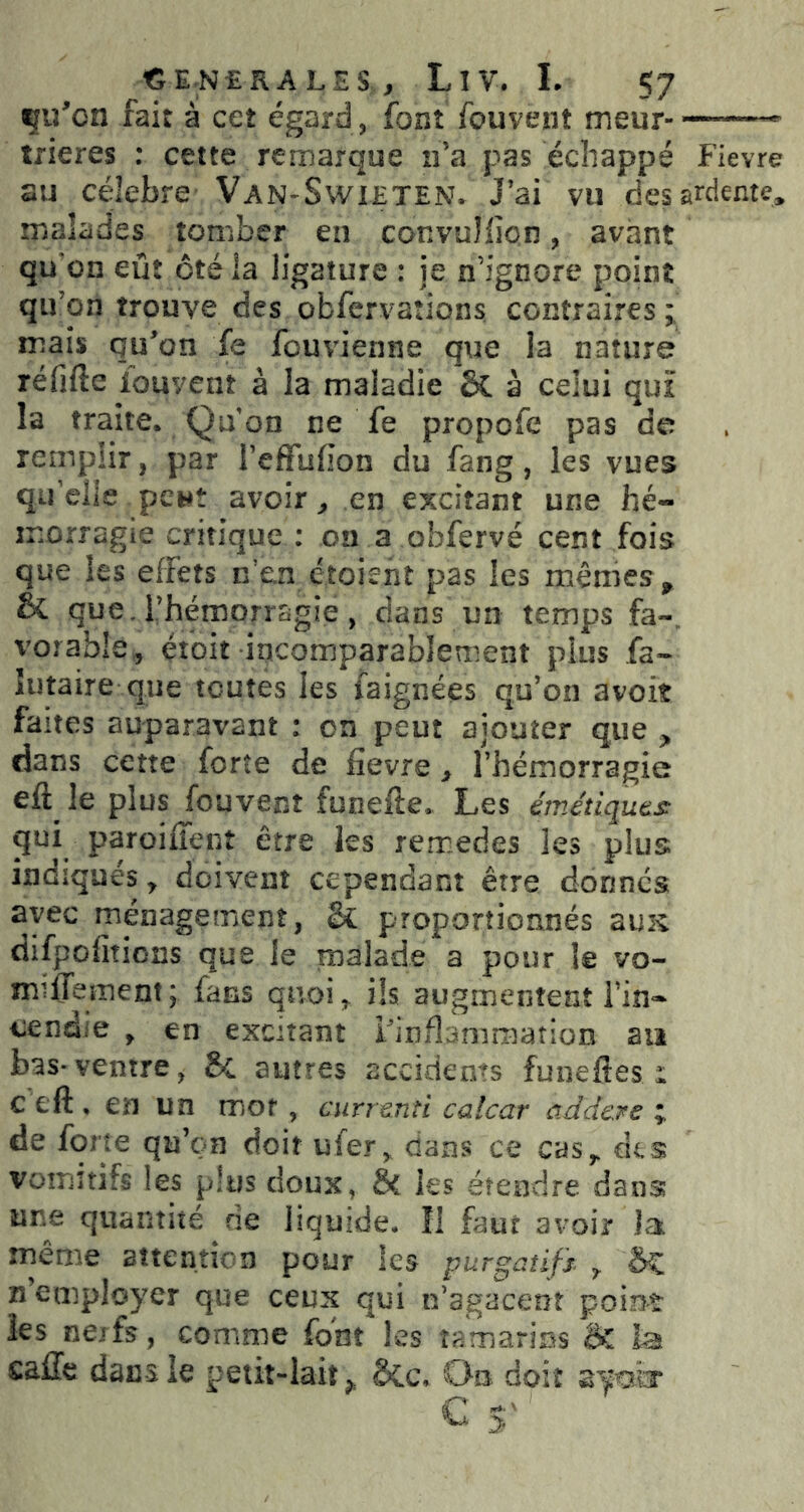 çij’on fait à cet égard, font fouvent meur —- trieres : cette remarque n’a pas échappé Fievre au célébré Van-Swieten. J’ai vu des ardente, malades tomber en convuîiîon, avant qu'on eût ôté ia ligature : je n’ignore point qu’on trouve des obfervations contraires ; mais qu’on fe fouvienne que la nature réfifte iouvcnî à la maladie ôC à celui qui la traite. Qu'on ne fe propofe pas de remplir, par l’effulion du fang, les vues qu’elle peut avoir, en excitant une hé- morragie critique : on a obfervé cent fois que les effets n’en étoient pas les mêmes, & que. l’hémorragie, dans un temps fa-, vorable, éioit incomparablement plus fa- îutaire que toutes les faignées qu’on avoit fa ites auparavant : on peut ajouter que , dans cette forte de fievre > rhémorragie le plus fouvent funefte. Les émétiqutj^ qui paroiiTent erre les remedes les plus indiqués, doivent cependant être donnes avec ménagement, & proportionnés zuk difpofiîions que le malade a pour le vo- miffement; fans quoi, ils augmentent Tin- cendie , en excitant l'inflammation an bas-ventre, 8c autres accidents funelîes i ceft,enun mot, curre.nti calcar ûddere de forte qu’on doit ufer, dans ce cas, df.s vomitifs les p!us doux, ÔC les étendre dans une quantité rie liquide, îi faut avoir Ja même attention pour les purgatifs. ^ n’employer que ceux qui n’agacent point les nejfs, comme font les tamarins ik la calTc dacsie petit-lait^ ôcc. On doit ayofcr ^ S'