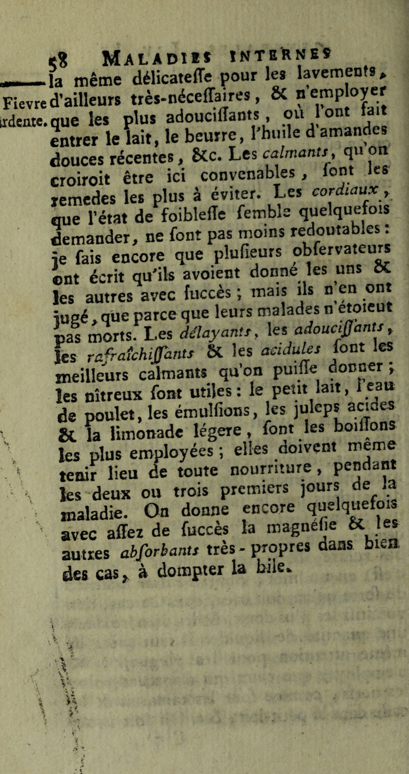 ——la même délicateffe pour les lavements^ Fievred’ailleurs très-néceffaires, ÔC idenic.que les plus adoucilîants ou ont lait entrer le lait, le beurre, l'buile d amandes douces récentes, 8Cc. Les calmants, qu on croiroit être ici convenables, lont les remedcs les plus à éviter. Les cordmux r que l’état de foiblefîe femble quelquefois demander, ne font pas moins redoutables : je fais encore que plufieurs obfervateurs ©nt écrit qu'ils avoient donne les uns ÔC les autres avec fuccès ; mais ils n en ont iueé.qüe parce que leurs malades n Çtpieut ias morts. Les délayants, ks adoucij^ants les ra^aîchifants ÔC les acidulés font les meilleurs calmants qu’on puilTe ; les nitreux font utiles: le petit lait, ieau de poulet, les émulfions, les juleps acides . & la limonade légère, font les boiilons les plus employées ; elles doivent nieme * teiùr lieu de toute nourriture, pendant les deux ou trois premiers jours de la ' maladie. On donne encore quelquefois avec affez de fuccès la magnefie & les autres abforbants très-propres dans bien des cas,, à dompter la bile.