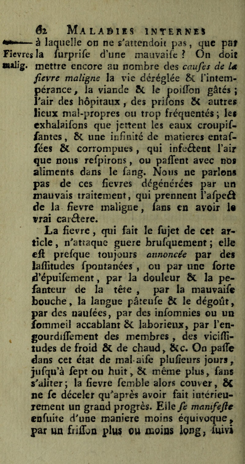 «*■ à laquelle on ne s'attendoie pas, que pat Fievresla furprife d’une mauvaife ? On doit Malig. mettre encore au nombre des caufes de Ut fievre maligne la vie déréglée ÔC l’intem- pérance, la viande 8c le poiflbn gâtés; l'air des hôpitaux, des priions ô( autres lieux mal-propres ou trop fréquentés ; les exhalaifons que jettent les eaux croupif- fantes, 8c une infinité de matières entaf- fées & corrompues, qui infcéfent l’air que nous refpirons, ou paffent avec nos aliments dans le fang. Nous ne parlons pas de ces fievres dégénérées par un mauvais traitement, qui prennent î’afpeâ de la fievre maligne, fans en avoir 1« vrai caiâere. La fievre, qui fait le Aijet de cet ar- ticle , n’attaque guere brufquemeot ; elle cil prefque toujours annoncée par des lafiitudes fpontanées , ou par une forte d’épuifemenr, par la douleur ÔC la pe- fanteur de la tête , par la mauvaife bouche, la langue pâteufe 8c le dégoût, par des nauiées, par des infomnies eu un îbmmeil accablant 8c laborieux, par l’en- gourdilTement des membres , des viciflî- tudes de froid & de chaud, &c. On palTe dans cet état de mai aife plufieurs jours, jtifqu’à fept ou huit, 8c même plus, fans s'aliter; la fievre femble alors couver, 8C ne fe déceler qu'après avoir fait intérieu- rement un grand progrès. Elle fe mamfefte enfuite d'une maniéré moins équivoque, par un bifTon plus ou xnoias long, iuivi