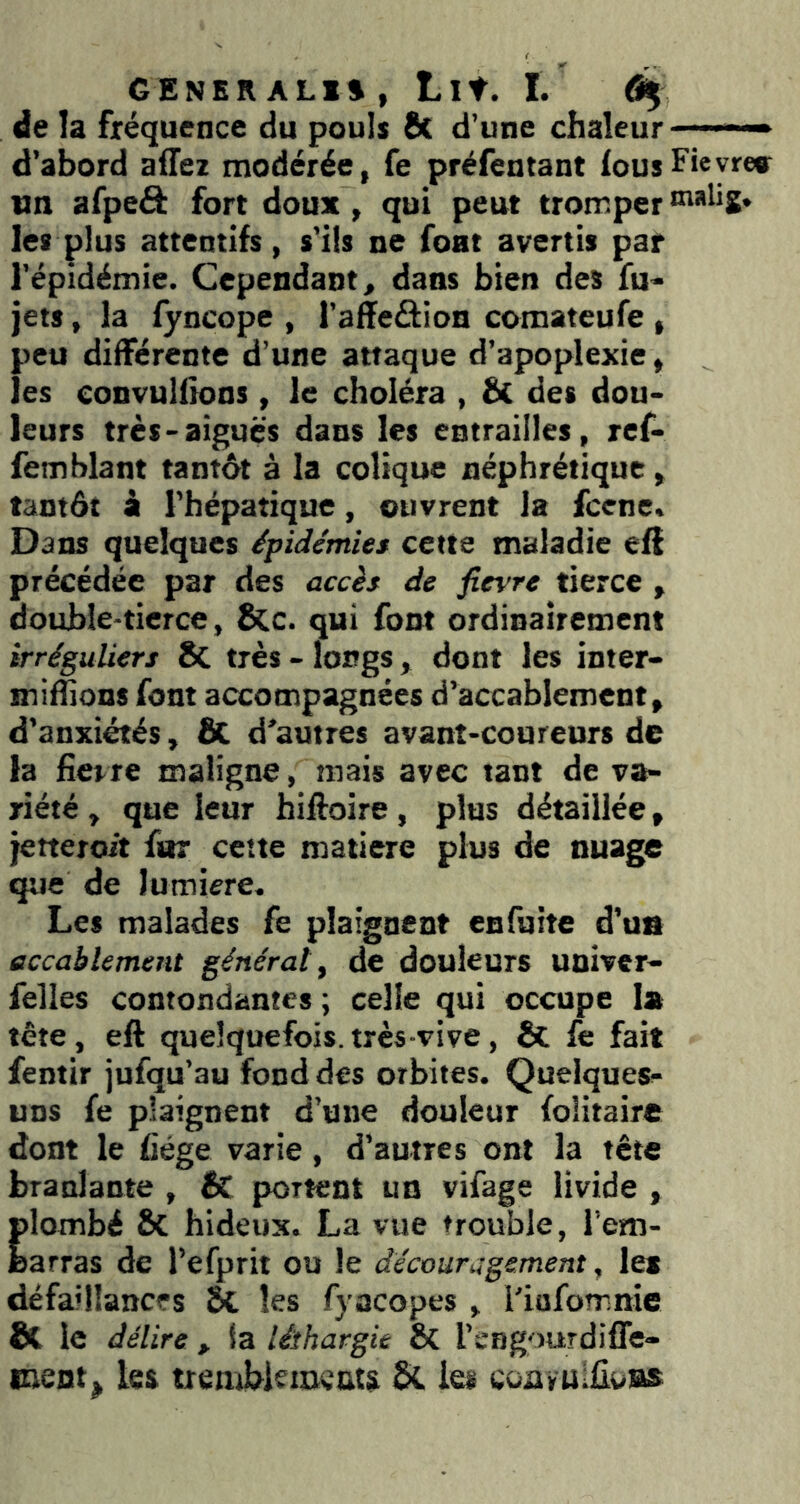 GENER ALI», Lit. I. % de la fréquence du pouls 8t d’une chaleur ■ — d’abord affez modérée, fe préfentant fous Fieyre» un afpeâ fort doux, qui peut tromper tnahg. les plus attentifs, s’ils ne font avertis par l’épidémie. Cependant, dans bien des fu- jets, la fyncope , l’affeâion comateufe , peu différente d’une attaque d’apoplexie, les convulfions , le choléra , & des dou- leurs très-aiguës dans les entrailles, ref- femblant tantôt à la colique néphrétique , tantôt à l’hépatique, ouvrent la fcene. Dans quelques épidémies cette maladie elf précédée par des accès de fievre tierce , double-tierce, ë(c. qui font ordinairement irréguliers 8c très - longs, dont les inter- miflions font accompagnées d’accablement, d’anxiétés, SC d’autres avant-coureurs de la fievre maligne, mais avec tant de va- riété , que leur hiftoire, plus détaillée, jetteroit for cette matière plus de nuage que de lumière. Les malades fe plaignent enfuite d’ua accablement général y de douleurs uûiver- felles contondantes ; celle qui occupe la tête, eft quelquefois.très-vive, & fe fait fentir jufqu’au fond des orbites. Quelques- uns fe plaignent d’une douleur folitaire dont le fiége varie, d’autres ont la tête branlante , Ik portent un vifage livide , plombé ÔC hideux. La vue trouble, rem- barras de l’efprit ou le découragement, les défaillances 5t les fyacopes , i’iafomnie & le délire , la léthargie & l’engourdiffe- meot^ les trembkmeat$ èL les conruifloBs