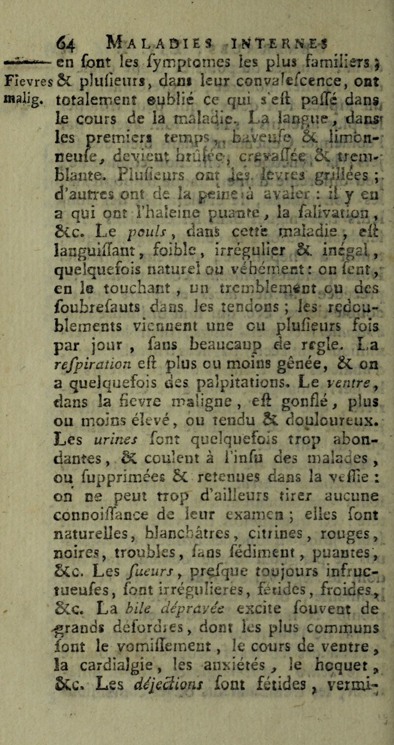 en font les fymptomes les plus familiers} FIevres& plulieurs, d?ai» leur convaîefccnce, ont raalig. totalement oublié ce qui s'elt palTé dans, le cours de la maladie., La langue, dans? les premiers temps,,, bayeufe, ét limbn- neufe, deyieut brûlée;, crevalTé^ trcm-- blaate. PluiSeurs ont Je?, icvres griîîees d’autres ont de la p^înCià avaler ; il y eu a qui ont l’haleine puante, la falivation, Sec. Le pouls, dans cette maladie , eli languiffant, foiblc, irrégulier &. inégal, quelquefois naturel ou véhément: onfent, en le touchant, un trcmblemont ,o,u des foubrefauts dans les tendons ; les redou- blements viennent une ou plufîeurs fois par jour , fans beaucaup de réglé. La refpiration eft plus eu moins gênée, & on a quelquefois des palpitations. Le ventre, dans la fievre maligne , eft gonflé, plus ou moins élevé, ou tendu & douloureux. Les urines font quelquefois trop abon- dantes , & coulent à l’infu des malades, ou fupprimées Sc retenues dans la veflle : on ne peut trop d’ailleurs tirer aucune connoiflance de leur examen ; elles font naturelles, blanchâtres, citrines, rouges, noires, troubles, fans fédiment, puantes, SCc. Les fueurs, prçfque toujours infruc- lueufes, font irrégulières, fétides, froides, &.C. La bile dépravée excite fouvent de .grands deforojes, dont les plus communs font le vomillement, le cours de ventre , la cardiaîgie, les anxiétés , le hoquet, ôCc. Les déieSions font fétides, vermi-