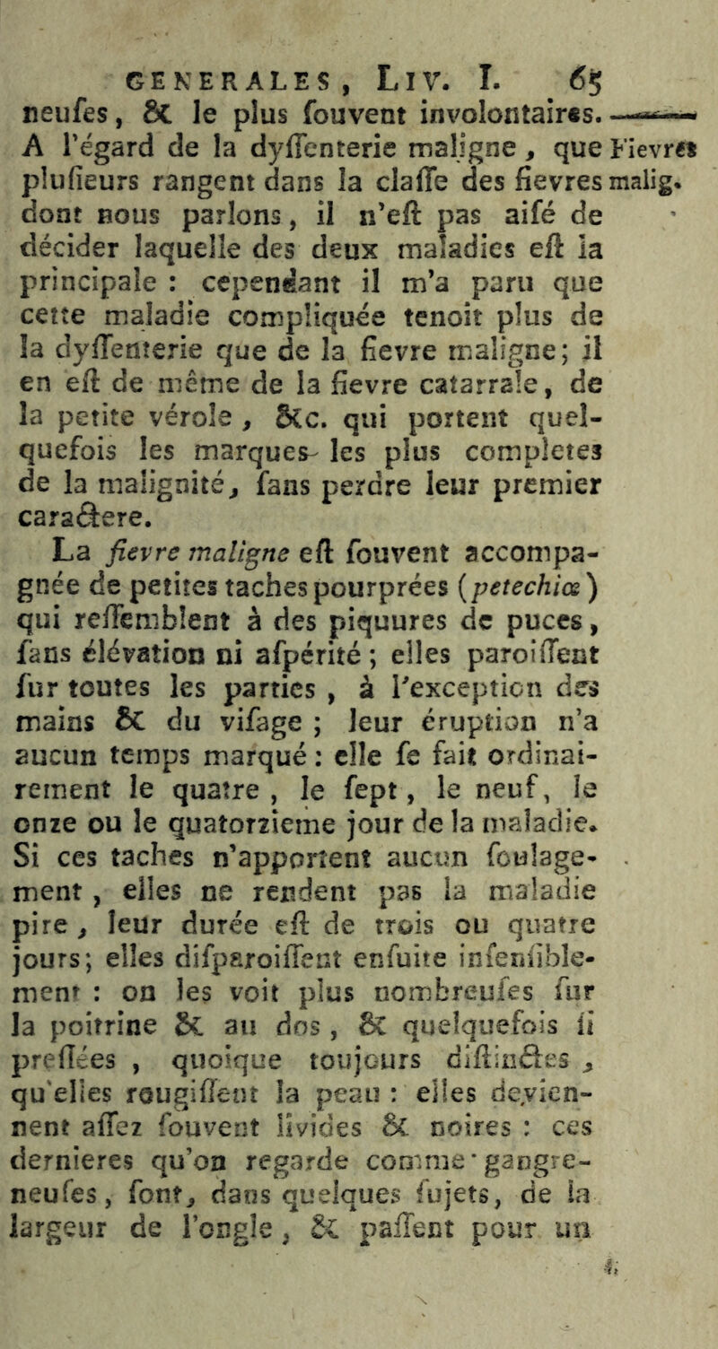neufes, & le plus fouvent im'olontaires— A l’égard de la dyflenterie maligne, que Fievre» plufieurs rangent dans la claffe des fievresmalig. dont BOUS parlons, il n’eft pas aifé de décider laquelle des deux maladies eft ia principale: cependant il m’a paru que cette maladie compliquée tenoit plus de la dylTenterie que de la fievre maligne; il en eft de même de la fievre catarrale, de la petite vérole , &c. qui portent quel- quefois les marques- les plus complétés de la malignité, fans perdre leur premier caraâere. La fievre maligne eft fouvent accompa- gnée de petites taches pourprées {petechice) qui relTcmblent à des piquures de puces, fans élévation ni afpérité; elles paroiffent fur toutes les parties , à l'exception des mains & du vifage ; leur éruption n’a aucun temps marqué : elle fe fait ordinai- rement le quatre , le fept, le neuf, le onze ou le quatorzième jour de la maladie. Si ces taches n’apportent aucun foulage- ment, elles ne rendent pas la maladie pire, leur durée eft de trois ou quatre jours; elles difparoifleat enfuite infenfible- ment : on les voit plus nombreufes fur la poitrine 8c au dos, BC quelquefois ü prelTées , quoique toujours diftinéfes , qu elles rougiflent la peau : elles de.vicn- nent alTez fouvent livides 8c noires : ces dernieres qu’on regarde comme gangre- neufes, font, dans quelques fujets, de la largeur de l’ongle, 8c palTent pour im