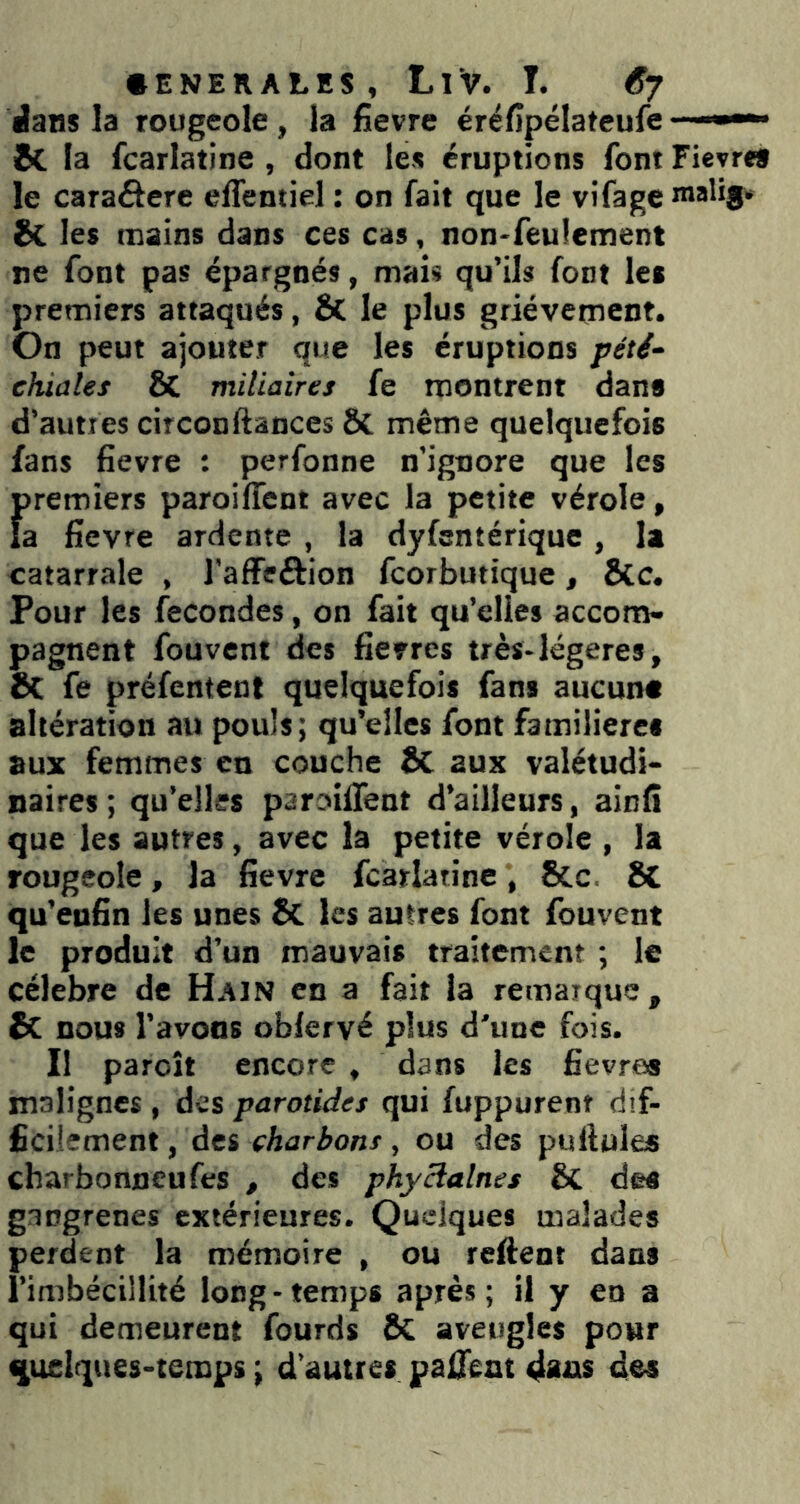 • ENERALES, LiV. T. 6j Jans la rougeole, la fievre éréfipélateufe &. la fcarlatine , dont les éruptions font Fievre» le caraâere elTentiel : on fait que le vifageroalif» & les mains dans ces cas, non-feulement ne font pas épargnés, mais qu’ils font le» premiers attaqués, & le plus grièvement. On peut ajouter que les éruptions pété- chiales & miliaires fe montrent dan» d’autres circonftances ÔC même quelquefois fans fievre : perfonne n’ignore que les premiers paroilTent avec la petite vérole, la fievre ardente , la dyfsntérique , la catarrale , l'affeftion fcorbutique, &c. Pour les fécondés, on fait qu’elles accom- pagnent fouvent des fievres très-légères, & fe préfentent quelquefois fan» aucun» altération au pouls; qu’elles font familière» aux femmes en couche & aux valétudi- naires ; qu’elles paroiffent d’ailleurs, ainfi que les autres, avec la petite vérole , la rougeole, la fievre fcarlatine, Sec, 8C qu’eufin les unes 5c les autres font fouvent le produit d’un mauvais traitement ; le célébré de Hajn en a fait la remarque, & nous l’avons obfervé plus d’une fois. Il paroit encore , dans les fievre» malignes , des parotides qui fuppurent dif- ficilement , des charbons, ou des pullules charbonneufes , des phycialnes & des gangrenés extérieures. Quelques malades perdent la mémoire , ou reftent dans l’imbécillité long-temps après; il y en a qui demeurent fourds aveugles pour quelques-temps ; d’autres paient des