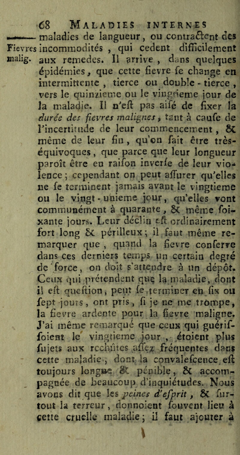 ■—— maîadies de langueur, ou contractent des Fievres incommodités , qui cedent difficilement Bialig. aux remedcs. Il arrive , dans quelques épidémies, que cette fievre fe change en intermittente , tierce ou double - tierce , vers le quinzième ou le viugderoe jour de la maladie. Il n'eft pas aifé de fixer la durée des fievres malignes, tant à caufe de ^incertitude de leur commencement, êC même de leur fin, qu’on fait être très- équit'oques, que parce que leur longueur paroît être en raifon inver/e de leur vio- lence ; cependant on peut alTurcr qu’elles ne fe terminent jamais avant le vingtième ou le vingt - unième jour, qu’elles vont communément à quarante, 5c même foi- xante jours. Leur déclinxft ordinairement fort long SC. périlleux ; il faut même re- marquer que , quand la fievre conferve dans ces derniers temps un certain degré de force, on doit s’attendre à un dépôt. Ceux qui prétendent que la maladie, dont il eft queftion, peut fe,terminer en fix ou fept jours, ont pris, fi je ne me trompe, la fievre ardente pour la fievre maligne. J’ai même remarqué que ceux qui guérif- foient le vingtième jour , étoient plus fujets aux rccb.ûtes fréquentes dans cette maladie , dont-la cpnvaîefcence.eft toujours long»e & pénible, Sc accom- pagnée de beaucoup d’inquiétudes. Nous avons dit que hs peines d’efprit, ÔC fur- tout la terreur, donnoient fouvent lieu à cette cruelle maladie; il faut ajouter à