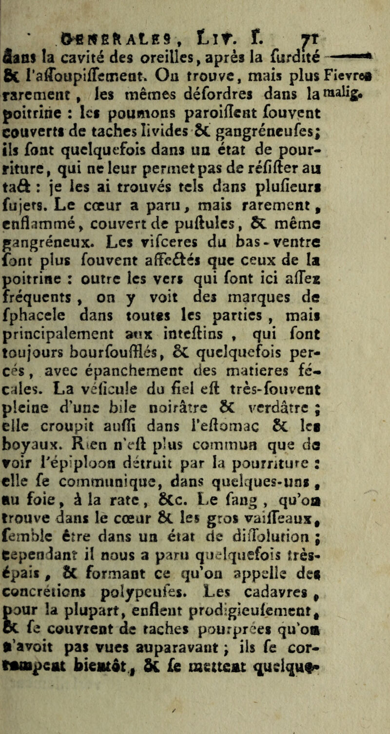 tHtfEflALES, tir. r. ft Aaas la cavité des oreilles, après la furdité —* 8c l’affoupiffetneati, Ou trouve, mais plusFieyrea rarement, les mêmes défordres dans la nialig, poitrine : les poumons paroiflent fouvent couverts de taches livides Sc gangréneufes; ils font quelquefois dans un état de pour- riture, qui ne leur permet pas de réfifter au taâ : je les ai trouvés tels dans pluHeurs fujers. Le cœur a paru, mais rarement, enflammé, couvert de pullules, ÔC même gangréneux. Les vifeeres du bas-ventre font plus fouvent affeâés que ceux de la poitrine ; outre les vers qui font ici afTex fréquents , on y voit des marques de fphacele dans toutes les parties , mais principalement aux inteftins , qui font toujours bourfoufflés, ÔC quelquefois per- cés , avec épanchement des matières fé- cales. La vélîcule do fiel eft très-fouvent pleine d’une bile noirâtre & verdâtre ; elle croupit aufii dans i’eflomac êc tei boyaux. Rien n’eft plus commua que do voir l'épiploon détruit par la pourriture : elle fe communique, dans quelques-uns, nu foie, à la rate, Scc. Le fang , qu’oa trouve dans le cœur Ôt les gros vailTeaux, femble être dans un état de difTolution ; Cependant il nous a paru quelquefois très- épais , 2c formant ce qu'on appelle des cencréiicns polypeufes. Les cadavres, pour la plupart, enflent prodigieulenicnt, oC fe couvrent de taches pourprées qu'oa •’avoit pas vues auparavant ; ils fe cor- MOipeat bicatât.i Sc fe mettent q,uelqHt-