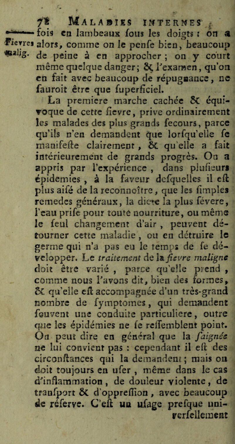 fois en lambeaux fous les doigts t 6n a lierres alors, comme on le penfe bien, beaucoup «*lig. de peine à en approcher; on y court même quelque danger; ôçrexarnen, qu’on en fait avec beaucoup de répugnance, ne fauroit être que fuperficiel. La première marche cachée 5C équi- Toque de cette fievre, prive ordinairement les malades des plus grands fecours, parce qu’ils n’en demandent que lorfqu’elle fe rnanifefte clairement, & qu elle a fait intérieurement de grands progrès. On a appris par l’expérience , dans plufieuri épidémies , à la faveur dcfquelles il eft plus aifé de la reconnoître, que les fimpîes remedes généraux, la dicte la plus févere, l’eau prife pour toute nourriture, ou même le feul changement d’air , peuvent dé- tourner cette maladie, ou en détruire le germe qui n’a pas eu le temps de fe dé- velopper. Le traitement de W fievre maligne doit être varié , parce qu’elle prend , comme nous l'avons dit, bien des for.mes, 5C qu’elle cil: accompagnée d’un très-grand nombre de fymptomes, qui demandent fouvent une conduite particulière, outre que les épidémies ne fe rclTemblent point. Oa peut dire en général que la faignée ne lui convient pas : cependant il eli des circonftances qui la demandent ; mais on doit toujours en ufer , même dans le cas d'inflammation, de douleur violente, de tranfport ÔC d'oppreflîon , avec beaucoup de réferve. C’eft un ufage prefque uni- rerfellement