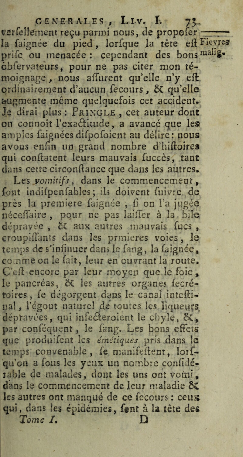 vürfcllement reçu parmi nous, de propofer la faignée du pied, lorfque la tête eft Fieyre^ prife ou menacée: cependant des cbfervateurs, pour ne pas citer mon té- moignage, nous affurent qu’elle n’y eft ordinairement d’aucun fecours^ & qu’elle îtiîgmente même quelquefois cet accident. Je dirai plus : Pringle , cet auteur dont on connoît resaftitude, a avancé que les amples faignées difpofoienî au délire; nous avons enfin un grand nombre d’hiftoires qui conftatent leurs mauvais fuccès, tant dans cette circonftance que dans les autres. hts vomitifs ^ dans le commencement, font indifpenfables ; ils doivent fuivre de près la première faignée , fi on Ta jugée nécellaire , pqur ne pas îaifier à la. bile dépravée , aux autres mauvais fucs , croupifianîs dans les prmieres voies , le temps de sfinfiiiuer dans le fang, la faignée, comme oa le fait, leur en ouvrant la route. C’tfi: encore par leur moyen que le foie, le pancréas, ÔC les autres organes fecré- foires, fe dégorgent daus le canal intefti- na! J l’égout nature! de toutes les liqueurs dépravées, qui infeéieroient le chyle, par conféquent , le fang. Les bons effets que prodiiifent les émétiques pris dans, le temps convenable, fe manifeftent, lorf- qu’on a fous les yeux un nombre confi lé- lable de malades, dont les uns ont vomi, dans le corrimencement de leur maladie les autres ont manqué de ce fecours : ceu^ qui, dans les épidémies, ftnî à la tête des Tome /. D