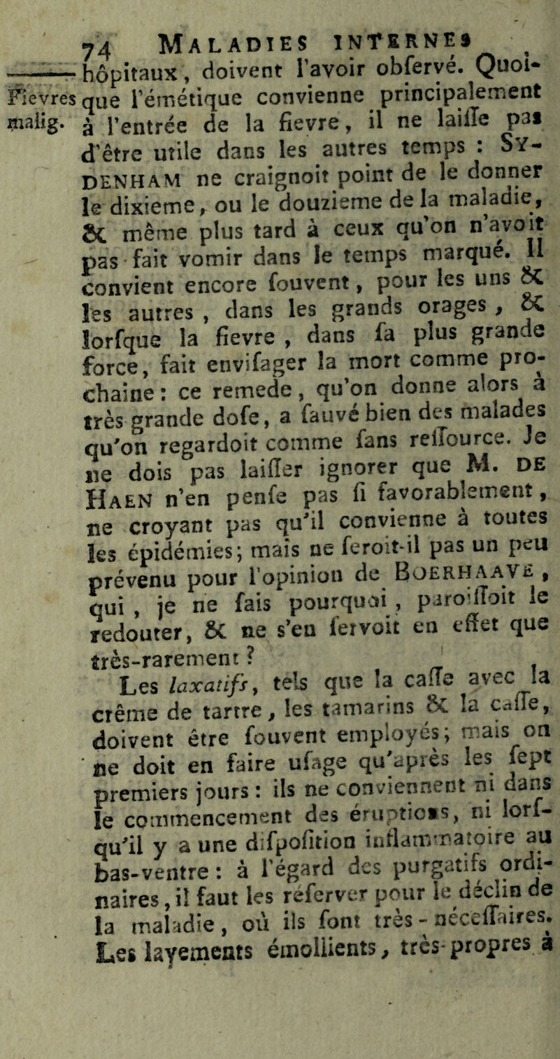 -7—— hôpitaux, doivent l’avoir obferyé. Quoi- Fievres que l’éfnétirfue convienne principalement inaiig. à l’entrée de la fievre, il ne lailîe p3« d’être utile dans les autres temps : Sy- denham ne craignoit point de le donner le dixième, ou le douzième de la maladie, même plus tard à ceux qu’on n’avoit pas fait vomir dans le temps marque. U convient encore fouvent, pour les uns ^ les autres , dans les grands orages , & lorfque la fievre , dans fa plus grande force, fait envifager la mort comme pro- chaine : ce remede, qu’on donne alors a très grande dofe, a fauve bien des malades qu’on regardoit comme fans relTource. Je ne dois pas lailîer ignorer que M. DE Haen n’en penfe pas fi favorablement, ne croyant pas qu’il convienne à toutes les épidémies; mais ne fero’.t-il pas un peu prévenu pour l’opinion de Boerhaave , qui , je ne fais pourquoi, paro^ffoit le redouter, & ne s’en fer voit en effet que très-rarement ? _ Les laxaiifs, tels que la caiïe avec la crème de tartre, les tamarins ftc la c.-.ire, doivent être fouvent employés; mais on ne doit en faire ufage qu’après les lept premiers jours : ils ne conviennent m dans le commencement des éruptio*s, ni lorl- qu’il y a une difpofition inflammatoire au bas-ventre : à l’égard des purgatifs ordi- naires , il faut les réferver pour le dédin de la maladie , où ils font très - néceifaires. Les layemems émoliients, très-propres a