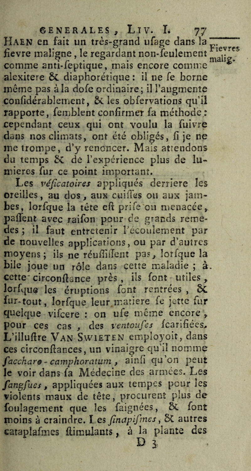 Haen en fait un très-grand ufage dans la . ‘ fievre maligne, le regardant non-leulement comme anti-feptique, mais encore comme *' alexitere ôc diaphorétiqiie : il ne fe borne même pas à la dofe ordinaire; il l’augmente confidérablement, Scies obfervations qu’il rapporte, femblent confirmer fa méthode : cependant ceux qui ont voulu la fuivre dans nos climats, ont été obligés, fi je ne me trompe, d’y renoncer. Mais attendons du temps SC de l’expérience plus de lu- mières fur ce point important. Les véjicatoires appliqués derrière les oreilles, au dos, aux cuifl'es ou aux jam- bes, lorfque la tête eft prife ou menacée, paflent avec raifon pour de grands reme- des ; il faut entretenir l’écoulement par de nouvelles applications, ou par d’autres moyens; iis ne réufliiTent pas, lorfque la bile joue un rôle dans cette maladie ; à. cette- circonftance près , ils font utiles , lorfque les éruptions font rentrées , &C fur-tout, lorfque leur matière fe jette fur quelque vifeere : on ufe même encore , pour ces cas , des ventoufes fcarlfiées, L’illuftre Van SwiETEN employoit, dans ces circonftances, un vinaigre qu’il nomme facchars ~ camphoratum , ainfi qu’on peut le voir dans fa Médecine des armées. Les fangfues, appliquées aux tempes pour les violents maux de tête, procurent plus de foulagement que les faignées, ÔC font moins à craindre. Les Jînapifmes, 5C autres cataplafmes ftimulants, à la plante des