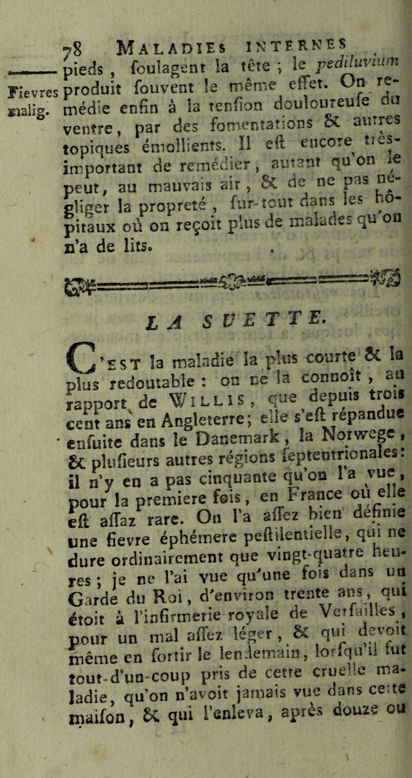 Fievres analig. 78 Maladies interkes pieds , fouîagent la tête ; le pediM’iim produit fouvent le même effet. /f* médie enfin à la tenfion douloureule du ventre, par des fomentations ci autres topiques émollients. Il eft encore très- important de remédier, autant qu on le peut, au mauvais air, 6c de ne pas ne- pliger la propreté , fur-tout dans les o- pitaux où on reçoit plus de malades qu on n’a de lits. la s vette. C’EST la maladie la plus courte «C la plus redoutable : on ce la connoit , csU ïapport de Willis, que depuis trois cent ans en Angleterre; elle s eft répandue enfuite dans le Danemark , la Norwep , 8c plufieurs autres régions îeptentrionales: il n’y en a pas cinquante qu’on 1 a vue, pour la première fois, en France ou elle e&. affaz rare. On l’a affez bien definie une fievre éphémère peftilentielle, qui ne dure ordinairement que vingt-quatre heu- res ; je ne l’ai vue qu'une fois dans un Garde du Roi, d'environ trente ans qut étoit à l’infirmerie royale de VetlaïUes , pour un mal afl'ez léger, & qui devoit même en fortir le len.lemain, lorfqii u tut tout-d’un-coup pris de cette cruelle ma- ladie, qu’on n’avoit jamais vue dans ce;te maifon, qui l’enleva, après douze ou