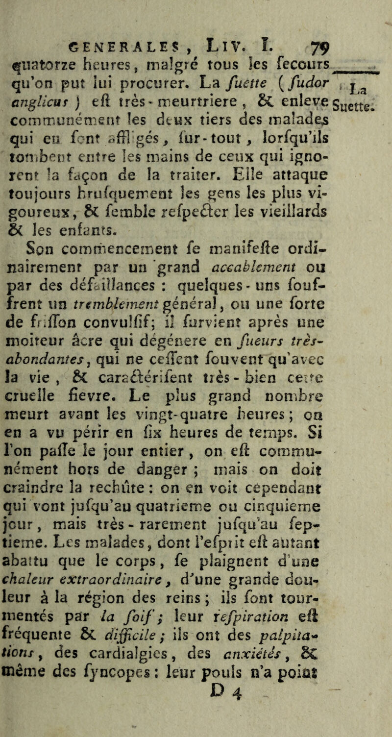 quatorze heures, malgré tous ies fecours qu’on put lui procurer. La fuette {fudor , anglicur ) eft très • meurtrière , St enlevegyjj^ communément les deux tiers des malades qui en font offlgés, fur-tout, lorfqu’ils totTibent entre les mains de ceux qui igno- rent la façon de la traiter. Elle attaque toujours hrufquement les gens les plus vi- goureux, St femble refpeèier les vieillards & les enfants. Son commencement fe manifefte ordi- nairement par un grand accablement ou par des défaillances : quelques - uns fouf- frent un tremblement géaéra], ou une forte de ff;fron convulfif; il furvient après une moiteur âcre qui dégénéré en fueiirs très- abondantes, qui ne ceiTent fou vent qu’avec la vie, ÔC caraéférifent très-bien ce-te cruelle fîevre. Le plus grand nombre meurt avant les vingt-quatre heures; on en a vu périr en fîx heures de temps. Si l’on palîe le jour entier, on eft commu- nément hors de danger ; mais on doit craindre la rechute : on en voit cependant qui vont jufqu’au quatrième ou cinquième jour, mais très - rarement jufqu’au fep- tieme. Les malades, dont l’efpiit eft autant abattu que le corps, fe plaignent d'une chaleur extraordinaire , d'une grande dou- leur à la région des reins ; ils font tour- mentés par la foif ; leur iefpiration eft fréquente &. difficile; iis ont des palpita- tions , des cardialgics, des anxiétés, 8C même des fyncopes : leur pouls n’a point