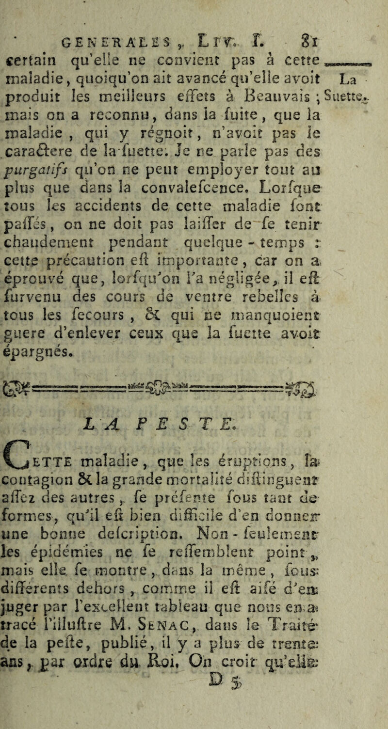 certaîn qu’elle ne convient pas à cette ^ n maladie, quoiqu’on ait avancé qu’elle avoit La produit les meilleurs effets à Beauvais ; Suette- mais on a reconnu, dans ia fuite, que la maladie , qui y régnoit, n’avoit pas le caraftere de la luette. Je ne parie pas des purgatifs qu’on ne peut employer tout au plus que dans la convalefcence. Lorfque tous les accidents de cette maladie font paffés, on ne doit pas laiffer de fe tenir chaudement pendant quelque - temps r cette précaution eft importante, car on a éprouvé que, lorfqu'on Ta négligée, il eft furvenu des cours de ventre rebelles à tous les fecours , & qui ne manquoient guere d’enlever ceux que la fuette avoit épargnés. LA P E S T E. C^BTTE maladie, que les éruptions, Ta contagion &la grande mortalité diftinguenr affez des autresfe préfente fous tant de formes, quU eft bien difficile d’en donner une bonne defcripticn. Non - feulement les épidémies ne fe reffemblent point ,, mais elk fe montre, dans la même, feus* differents dehors , comme il eft aifé deii^ juger par rexcellenî tableau que nous en tracé i’iiluftre M. Senac, dans le Traité de ia pefte, publié, il y a plus de trente^ ans, pax ordre du. Roi, On croit qu’eliæ
