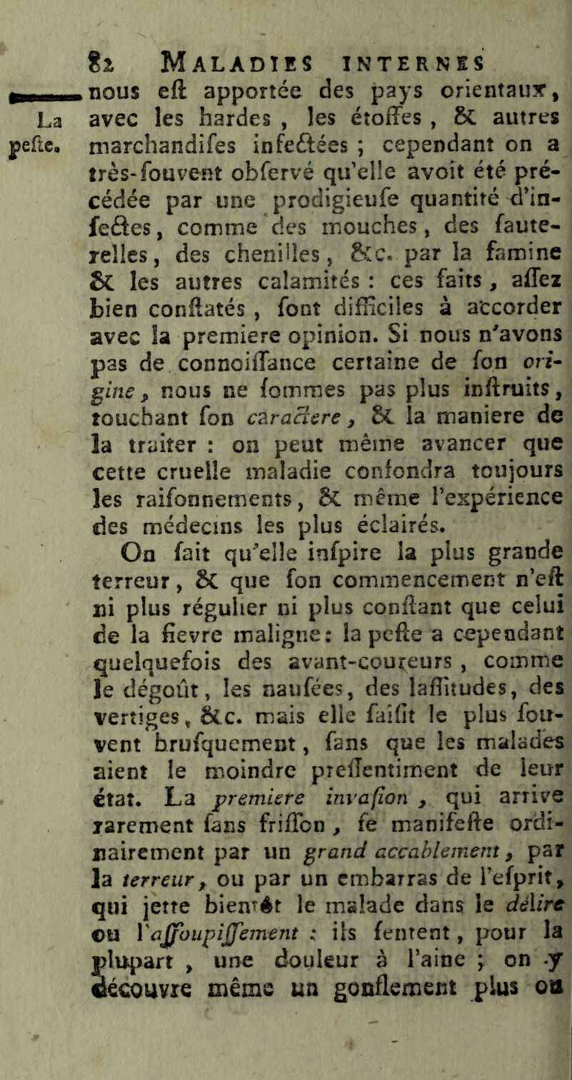 g -nnng eft apportée des pays orientaux, La avec les hardes , les étoffes , 8c autres peftc. marchandifes infeftées ; cependant on a très-fouvent obfervé qu’elle avoit été pré- cédée par une prodigieufe quantité d’in- feâes, comme des mouches, des faute- rellcs, des chenilles, &c. par la famine & les autres calamités : ces faits , affez bien conftatés , font difficiles à accorder avec la première opinion. Si nous n'avons pas de connoiffance certaine de fon ori* gine, nous ne fommes pas plus inftruits, touchant fon c^racîcre ^ la maniéré de la traiter : on peut même avancer que cette cruelle maladie confondra toujours les raifonnements, & même l’expérience des médecins les plus éclairés. On fait qu'elle infpire la plus grande terreur, & que fon commencement n’eft ni plus régulier ni plus confiant que celui de la fievre maligne: la pcfîe a cependant quelquefois des avant-coureurs , comme le dégoût, les naufées, des laffitudes, des vertiges, &c. mais elle faidt le plus fou- vent hrufquement, fans que les malades aient le moindre prefTentiment de leur état. La première invapon , qui arrive rarement fans frifîbn , fë manifefte ordi- nairement par un grand accablement, par la terreur, ou par un embarras de Tefprit, qui jette biemér le malade dans le dé\ire ©U VaJfoupiJJement : ils (entent, pour la plupart , une douleur à l’aine y on J découvre même un gouflement plus ou
