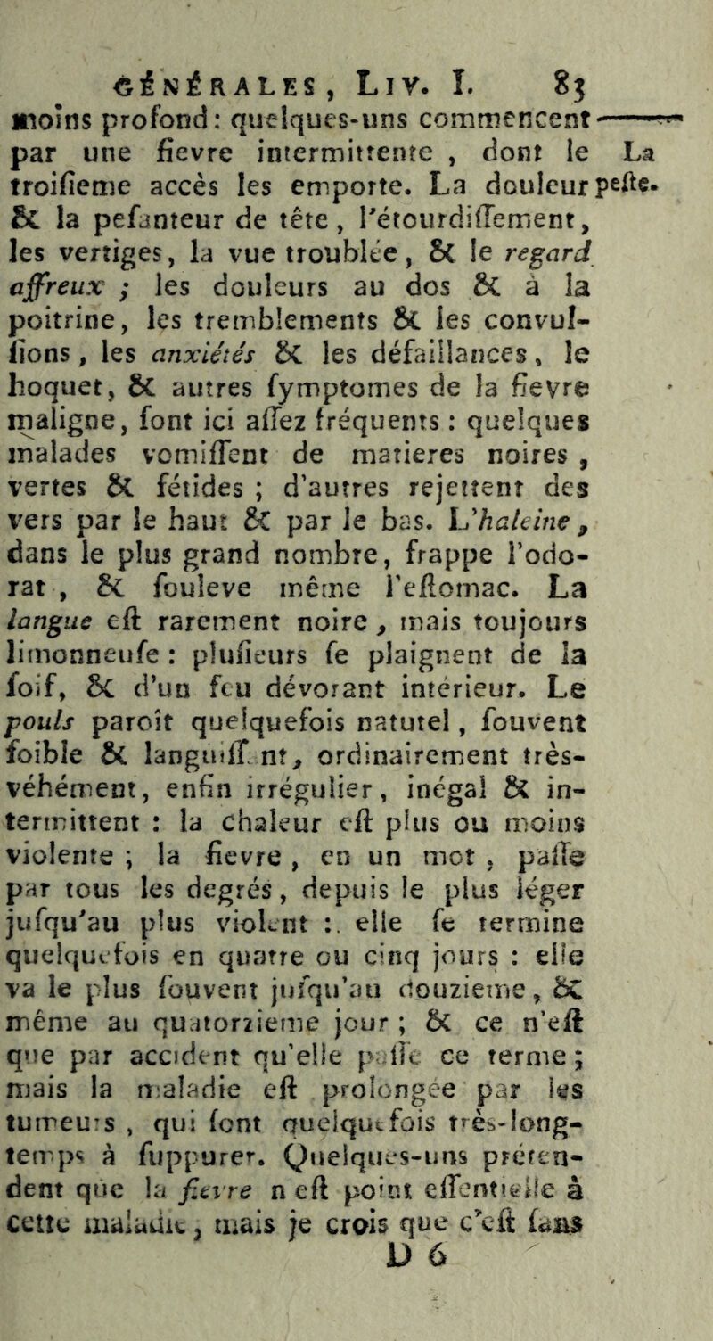 itioîns profond: quelques-uns commencent par une fîevre intermittente , dont le La troifieme accès les emporte. La douleur peftc. & la pefanteur de tête, l'étourdifiement, les vertiges, la vue troublée, 8c le regard affreux ; les douleurs au dos ÔC à la poitrine, les tremblements 8c les convul- lions, les anxiétés & les défaillances, le hoquet, Sc autres fymptomes de la fîevre maligne, font ici allez fréquents : quelques malades vomiffent de matières noires , vertes & fétides ; d'autres rejettent des vers par le haut fiC par Je bas. UhaUine , dans le plus grand nombre, frappe Todo- rat , & fouleve même l'eflomac. La langue eft rarement noire, mais toujours limonneufe : plufieurs fe plaignent de la foif, 8c d’un feu dévorant intérieur. Le pouls paroît quelquefois naturel, fouvent foible & langiulî nt^ ordinaircmient très- véhément, enfin irrégulier, inégal & in- termittent : la chaleur eft plus ou moins violente ; la fîevre , en un mot , pafte par tous les degrés, depuis le plus léger jufqu'au plus violent elle fe termine quelquefois en quatre ou cinq jours : elle va le plus fouvent juîqu'ati douzième, même au quaiorzietiie jour ; 6c ce n’eft que par accident qu’elle p-lie ce terme ; mais la njaladie eft prolongée par l^is tumeurs , qui font quelquefois trèb-long- temps à fuppurer, Qtieiqiies-uns préten- dent que la fîevre n eft point effentieile à celle maladie ^ mais je crois que c’eft faas D 6