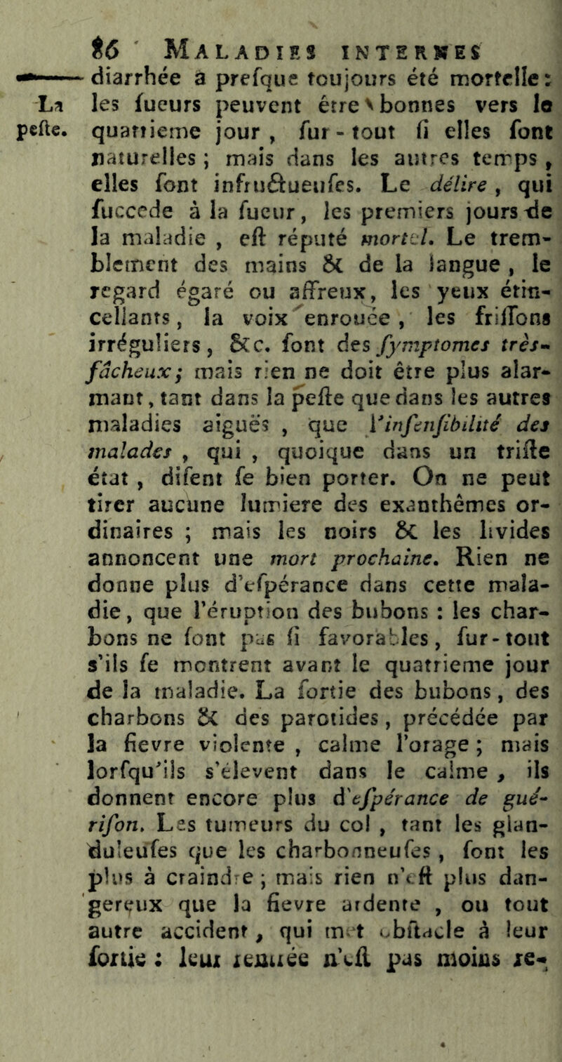 diarrhée à prefquc toujours été mortelle: L;^ les fueurs peuvent être > bonnes vers lo pefte. quanieme jour, fur - tout fi elles font naturelles ; mais dans les autres temps , elles font infruôueufes. Le délire, qui fuccede à la fucur, les premiers jours xie la maladie , eft réputé mortel. Le trem- blement des mains & de la langue , le regard égaré ou affreux, les yeux étin- cellants, la voix ^enrouée , les frilTons irréguliers, &c. font desfymptomes très>^ fâcheux; mais rien ne doit être plus alar- mant , tant dans la pefte que dans les autres maladies aiguës , que Vinfenfibilité des malades , qui , quoique dans un trifle état , difent fe bien porter. On ne peut tirer aucune lurriere des exanthèmes or- dinaires ; mais les noirs 6c les livides annoncent une mort prochaine. Rien ne donne plus d’efpérance dans cette mala- die, que rérupîion des bubons : les char- bons ne font pus fi favorables, fur-tout s’ils fe montrent avant le quatrième jour de la maladie. La fortie des bubons, des charbons & des parotides, précédée par la fievre violente , calme l’orage ; mais lorfqu'üs s’élèvent dans le calme , ils donnent encore plus à'efpérance de gué^ rîfon. Les tumeurs du col , tant les glaa- duleufes que les charbonneufes, font les plus à craindre ; mais rien n’tft plus dan- gereux que la fievre ardente , ou tout autre accident, qui m^ t obftacle à leur fonie ; leux xeuuée aVfl pas moins