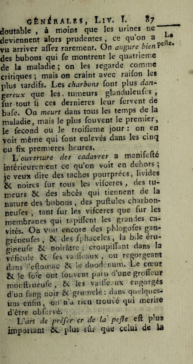 GÊNl^RALES, LlV. I. *7 doutable , à moins que les urines ne deviennent alors prudentes, ce ^ vu arriver affez rarement. On augure bknv ■ des bubons qui fe montrent le quatrième de la maladie; on les regarde comme critiques ; mais on craint avec raifon les plus tardifs. Les charbons font plus dan- gereux que les. tumeurs glanduleufl s , fur tout fi ces dernieres leur fervent de bafe. On meurt dans tous les temps de la maladie, mais le pins fouvent le premier, le fécond ou le troifieme jour : on en voit même qui font enlevés dans les cinq eu fix premières heures. \j'ouvcrîure des cadavres a maniteite intérieurerrent ce qu’on voit en dehors ; je veux dire des taches pourprées, livides & noires fur tous les vifeeres, des tu- meurs & des abcès qui tiennent de la nature des bubons, des puftules cbarbon- neufes , tant fur les vifeeres que fur les membranes qui tapifîent les grandes ca- vités. On voit encore des pblogofes gan- gréneufes, & des fphaceles , la bile eru- pineufe Û. noirâtre , croupifTaat dans la vcficuic Sc fes vadKaux , ou regorgeant dans ^’eftomac & le duod énum. Le cœur bt le foie ont (ouvent paiu d une groffeuf monftrueufe, bC les vailTe.mx engorgés d'un fang noir & grumelé : dans quelques- uns enfin, oït n’a nen trouvé qui ineiito d’être obf.ivé. U art de préfer er de la pefle eft plus iiupouaat ÔC plus sûl qutî? celui de iô