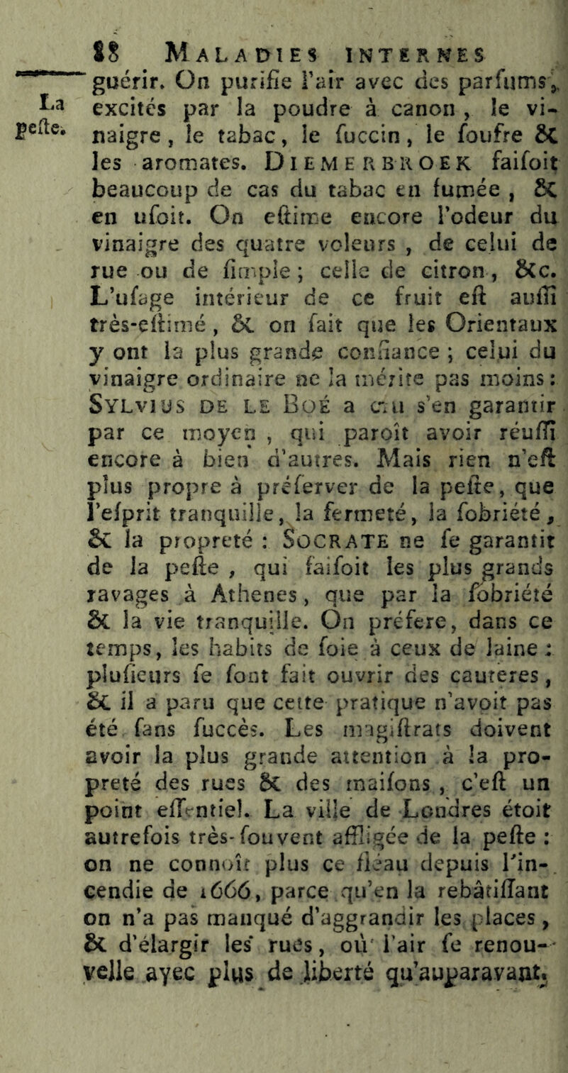 *“***“ guérir* On purifie Faîr avec des parfums,. excités par la poudre à canon , le vi- jeftci naigre, le tabac, le fuccin, le foufre ÔC les aromates. Diemerbiioek faifoit beaucoup de cas du tabac en fumée , 8c en ufoit. On eftime encore Todeur du vinaigre des quatre voleurs , de celui de rue ou de fimple ; celle de citron , 8(c. L’ufage intérieur de ce fruit eft auffi très-eftimé , on fait que les Orientaux y ont la plus grande confiance ; celui du vinaigre ordinaire ne la méjife pas moins: Sylvius de le Büé a c-u s’en garantir par ce moyen , qui paroît avoir réuffî encore à bien d'autres. Mais rien n’eft plus propre à préferver de la pelte, que Tefprit tranquille, la fermeté, la fobriété, & la propreté : Socrate ne fe garantit de la pefte , qui faifoit les plus grands ravages à Athènes, que par la fobriété & la vie tranquille. On préféré, dans ce temps, les habits de foie à ceux de laine : plufieurs fe font fait ouvrir des cautères, & il a paru que celte pratique n'avoit pas été fans fuccès. Les ringiftrats doivent avoir la plus grande attention à la pro- preté des rues 6c des rnaifons , c'eft un point effcntiel. La ville de Londres étoit autrefois très-fou vent affligée de la pefte : on ne connoît plus ce fléau depuis Tin- Gendie de 1666, parce qu’en la rebâtifîant on n’a pas manqué d’aggrandir les places, & d'élargir les rues, où Tair fe renou- * vclle ayec plus de liberté qu’aupaxavaut.