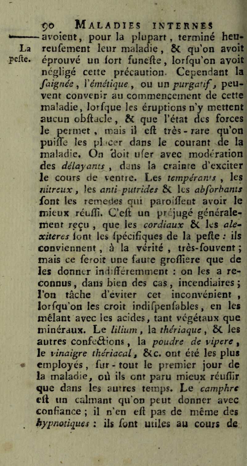 *——— avoient, pour la plupart, terminé heu- La rcufement leur maladie, ÔC qu’on avoit perte, éprouvé un fort funefte, lorfqu’on avoit négligé cette précaution- Cependant la faignée , Yémétique , ou un purganfj peu- vent convenir au commencement de cette maladie, lorfque les éruptions n’y mettent aucun obftdcle, & que l’état des forces le permet , mais il eft très - rare qu’on puiffe les pl <cer dans le courant de la maladie. On ‘doit ufer avec modération des délayant/^, dans la c>'aiDte d’exciter le cours de ventre. Les tempérams , les nitreux, les anti putrides ÔC les abforhants font les temedes qui paroilîeut avoir le mieux réuflî. C’eft un préjugé générale- ment reçu , que les cordiaux ÔC les ale- xiteres lont les Ipécifiques de la pefte ; ils conviennent, à la vérité, très-fouvent ; mais ce feroit une faiire grclîîere que de les donner indifféremment : on les a re- connus , dans bien des cas , incendiaires ; l’on tâche d’éviter cet inconvénient , lorfqu’on les croit indifpenfables, en les mêlant avec les acides, tant végétaux que minéraux. Le lilium, la thériaque, ôC les autres conférions, la poudre de vipere , le vinaigre thériacal, ô(c. ont été les plus « employés , fur - tout le premier jour de la maladie, où ils ont paru mieux réuffir que dans les autres temps. Le camphre cil un calmant qu'on peut donner avec confiance ; il n’en ell pas de même des . hypnotiques : ils font utiles au cours de
