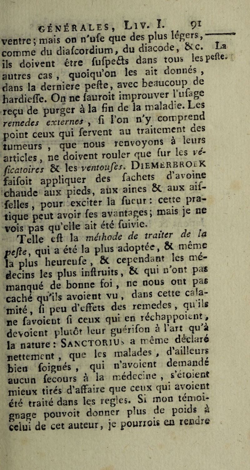 ventre; mais on n'ufe que des plus légers, comme du diafcordium, du diacode, La ils doivent être fufpefts dans tous lesp autres cas , quoiqu’on les ait donnes , dans la derniere pefte, avec beaucoup de hardieffe. On ne fauroit improuver l ul^ge reçu de purger à la fin de la maladie. Les rernedcs externes , fi l’on n’y comprend point ceux qui fervent au traitement aes tumeurs , que nous renvoyons a leurs articles, ne doivent rouler que fur les ve- ficatoires ÔC les ventoufes. DieMERBROlK faifoit appliquer des fachets d avoine chaude aux pieds, aux aines & aux ail- felles, pour exciter la fucur : cette pra- tique peut avoir fes avantages; mais je ne vois pas qu’elle ait etc fuivie. ^ Telle eft la méthode de traiter de^ la pefie, qui a été la plus adoptée, ôl meme la plus heureufe , ô(. cependant les me- deans les plus inftruits, & qui n ont pas manqué de bonne foi , ne nous ont pas caché qu'ils avoient vu , dans cette ca a- mité, fi peu d’efFeis des remedes, qu ils ne favoieot fi ceux qui eii rechappoient, dévoient pluvôt leur guénfon a l a« qu a la nature : Sanctoriu> a treme déclaré nettement , que les malades , d ailleurs bien foienés , qui n’avoient demande aucun fecours à la médecine , s eiqient mieux tirés d’affaire que ceux qui avaient été traité dans les réglés. Si mon gnage pouvoit donner plus de poids a celui de cet auteur, je pourrois en rendre