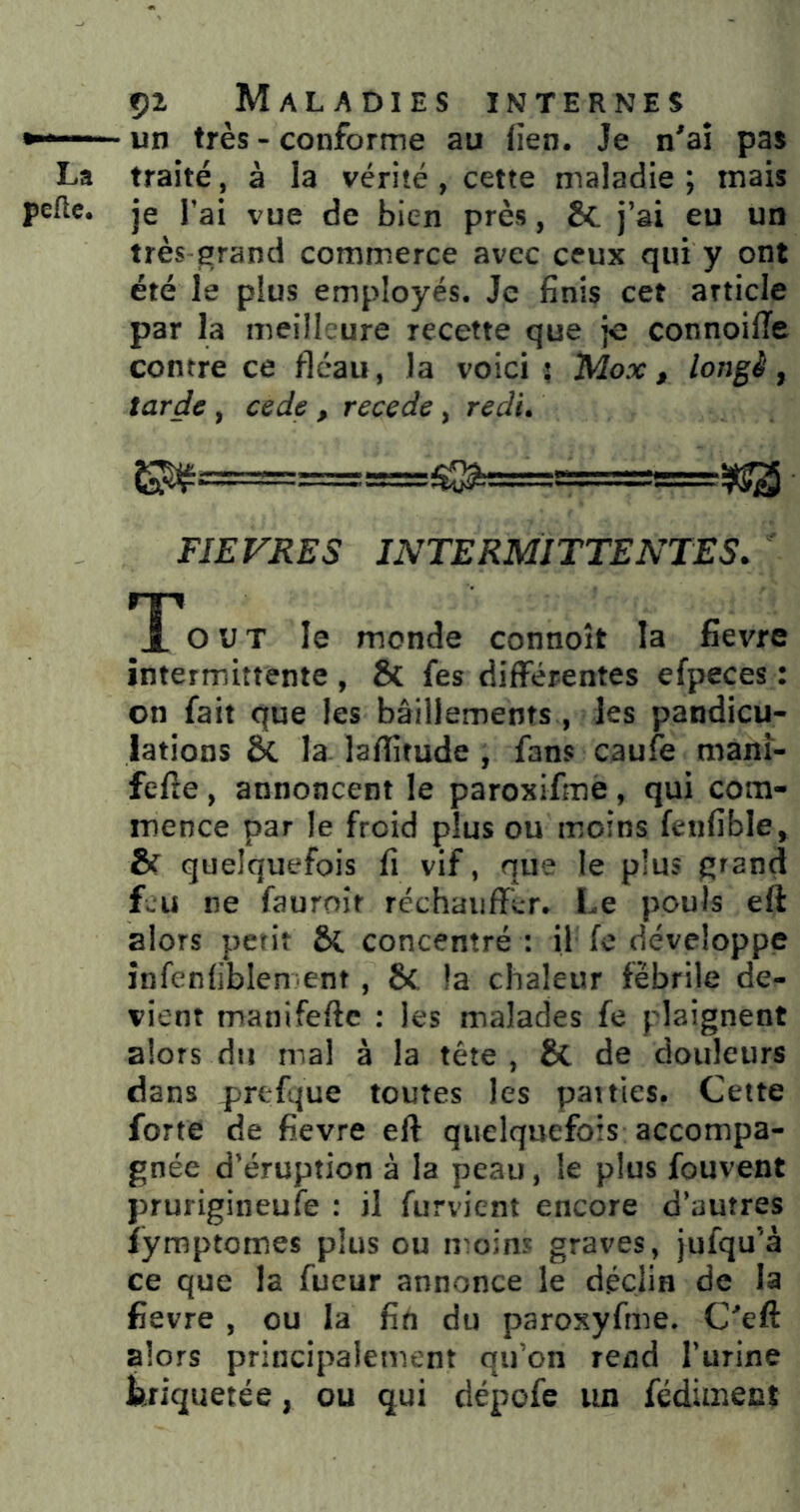 un très - conforme au iien. Je n'ai pas La traité, à la vérité, cette maladie; mais pelle, je l’ai vue de bien près, & j’ai eu un très-grand commerce avec ceux qui y ont été le plus employés. Je finis cet article par la meilleure recette que je connoilTe contre ce fléau, la voici ; Mox ^ longé, tarde, cede , recede, redi. FIEVRES INTERMITTENTES. T*out le monde connoît la fievre intermittente , & fes différentes efpeces : on fait que les bâillements, les pandicu- lations & la. lalîitude , fans caufe manî- fefie , annoncent le paroxifme, qui com- mence par le froid plus ou moins fenfible, & quelquefois fi vif, que le plus fîtand fwU ne fauroit réchauffer. Le pouls eft alors petit ôt concentré : il fe développe infenfiblen ent , 6c la chaleur fébrile de- vient manifefte : les malades fe plaignent alors du mal à la tête , 6c de douleurs dans prefque toutes les patries. Cette forte de fievre eft quelquefois accompa- gnée d’éruption à la peau, le plus fouvent prurigineufe : il furvient encore d’autres îymptomes plus ou n^oins graves, jufqu’à ce que la fueur annonce le déclin de la fievre , ou la fin du paroxyfme. C'eft alors principalement qu’on rend l’urine triquetée, ou qui dépofe un fédimect