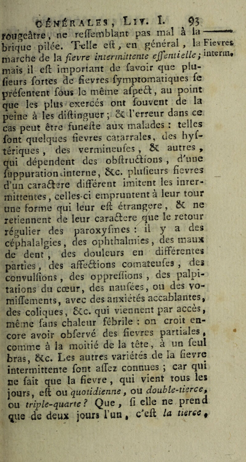 C-éNÉR ALE3 , Lir. î. 95 fOUSeâtre, ne reffemblant pas mal à la —» brique pilée. Telle eft,en général, la Fievres marche de la fievre intermittente effentielle} mais il eft important de favoir que plu- lieurs fortes de fievres fymptomatiques fe préfentent fous le même afpeét, au point que les plus exercés ont fouvent de la peine à les diftinguer ; Sc l’erreur dans ce cas peut être funefte aux malades ; telles font quelques fievres catarrales, des hyl- tériques, des vermineufes, & autres , qui dépendent des obftruflions , d une füppuration-interne, ôCc. plulieurs fievres d’un cara£tere différent imitent les inrer* mittentes, celles-ci empruntent à leur tour une forme qui leur efi étrangère, SC ne retiennent de leur caraftere^ue le retour régulier des paroxyfmes : il y n des céphalalgies, des ophthalmies, des maux de dent , des douleurs en différentes parties, des affeôions comaîeufes , des convulfions, des opprefïions , des palpi- tations du cœur, des naufées, ou des vo- raiffements, avec des anxiétés accablantes, des coliques, 6Cc. qui viennent par accès, même fans chaleur fébrile : on croit en- corc avoir obfcrve des fièvres partiales | * comtîie à la moitié de la îete, a un feul bras, &c. Les autres variétés de la fievre intermittente font allez connues ; car qui ce fait que la fievre , qui vient tous les jours, eft ou quotidienne, ou double-tierce, ou triple^quarte ? Que, fi elle ne prend que de deux jours Tun, c^eft la tierce ^