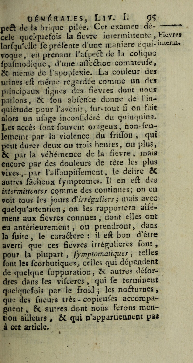 peft (\e la brique pilée. Cet examen dé- —— cde quelquefois la fievre intermittente , Fievrea lorfqii^elle fe préfente d’une maniéré équi-incerm* voque, en prenant Faipeef de la colique fpafmouique, d’une afïeâüon comateufe, même de Tapoplexie. La couleur des urines efl même regardée comme un des principaux figues des fievres dont tious parlons, SC (on abfence donne de l’in- quiétude pour l’avenir, fur-tout fi on fait alors un ufage inconfideré du qumquina. Les accès font fouvent orageux, non-feu- lememt par la violence du friffon , qui peut durer deux ou trois heures, ou plus, ÔC par la véhémence de la fievre , mais encore par des douleurs de tête les plus vives^, par rairoupiirement, le délire ÔC autres fâcheux fymptomes. Il en eft des intermittentet comme des continues; on en voit tous les jours à'irréguliers ; mais avec quelqiFaîtention, on les rapportera aife- ment aux fievres connues , dont elles ont eu antérieurement , ou prendront, la fuite , le caraûere : il eft bon d être averti que ces fievres irrégulières font, pour la plupart, fymptomanques ; telles font les feorbutiques^ celles qui dépendent de quelque fuppuraiion, autres défor- dres dans les vifeeres, qui fe terminent que-quefois par le froid ; les noèfurnes, que des fueurs très - copieufes accompa- gnent , & autres dont nous ferons men- tion ailleurs , &C qui n’appartiennent pas à cet article.