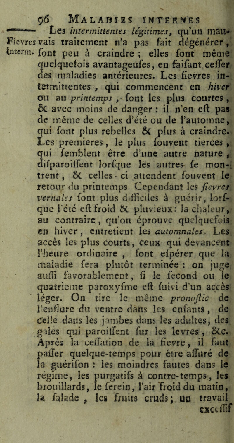 **“*^' ' Les intermittentes légitimes, qu’un mail-^ Ficvres vais traitement n’a pas fait dégénérer, fetcrm. font peu à craindre ; elles font même quelquefois avantageufes, en faifant ceffer des maladies antérieures. Les fievres in- tetmittentes , qui commencent en hiver ou au printemps ,• font les plus courtes , & avec moins de danger : il n’en eft pas de meme de celles d’été ou de l’automne, qui font plus rebelles ÔC plus à craindre. Les premières, le plus fouvent tierces , qui femblent être d’une autre nature , difparoifTent lorfque les autres fe mon-, trent, & celles-ci attendent fouvent le retour du printemps. Cependant \qï fievres vernales font plus difficiles à guérir, lorf- que l’été eft froid ftc pluvieux: la chaleur, au contraire, qu’on éprouve quelquefois en hiver, entretient automnales^ Les accès les plus courts, ceux qui devancent l’heure ordinaire , font efpérer que la maladie fera plutôt terminée : on juge auffi favorablement, fi le fécond ou le quatrième paroxyfrne eft fuivi d’un accès léger. On tire le même pronofiic de l’enflure du ventre dans les enfants, de celle dans les jambes dans les adultes, des gaies qui paroilfent fur les Icvres , &c. Après la ceftaiion de la fievre, il faut palier quelque-temps pour être affiiré de la guérifon : les moindres fautes dans le régime, les purgatifs à contre-temps, les brouillards, îeferein, l’air Troid du matin, k falade ^ les fruits cruds; un travail exciffif