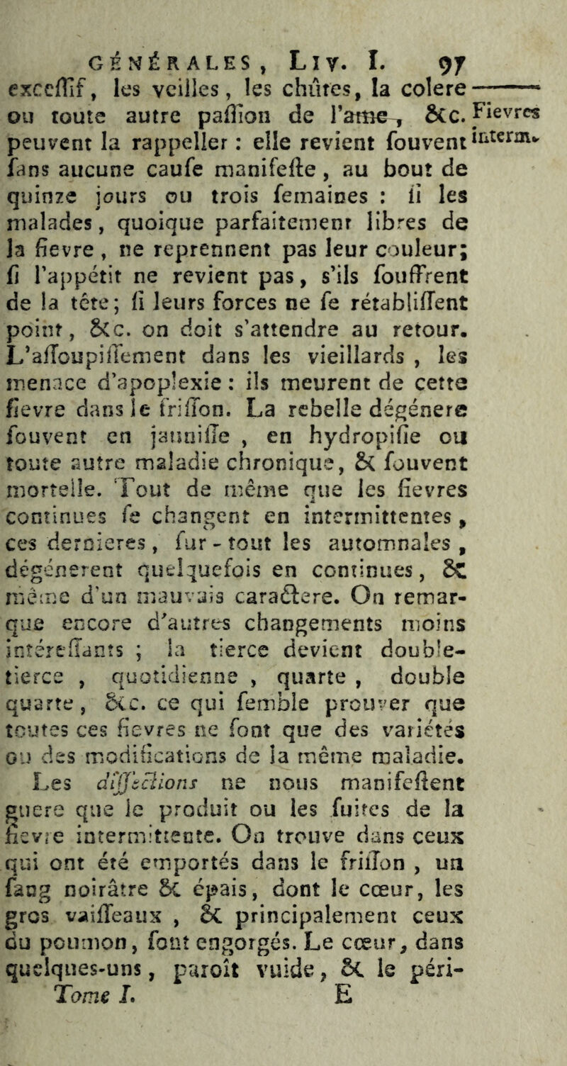 exceflif, les veilles, les chûtes, la colere—* ou toute autre paffion de l’atBe, Ôcc. Fièvres peuvent la rappeller : elle revient fans aucune caufe manifefte, au bout de quinze jours ou trois femaines : ii les malades, quoique parfaitement libres de la fievre , ne reprennent pas leur couleur; fi l'appétit ne revient pas, s’ils fouffrent de la tête; fi leurs forces ne fe rétabliffent point, &c. on doit s'attendre au retour, L’aiïoupilïement dans les vieillards , les menace d'apoplexie : ils meurent de cette fievre dans le frifibn. La rebelle dégénère fouvenî en jauiiilTe , en hydropifie ou toute autre maladie chronique, & fouvent mortelle. Tout de même que les fievres continues fe changent en intermittentes, ces deroieres , fur - tout les automnales , dégénèrent quelquefois en continues, 8c même d’un mauvais caraêlere. On remar- que encore d'autres changements moins inîértffanîs ; la tierce devient double- tierce , quotidienne , quarte , double quarte, 5cc. ce qui femble prouver que toutes ces fievres ne font que des variétés ou des modifîcatiGns de la même maladie. Les difftüions ne nous manifeftent guere que le produit ou les fuites de la fievre intermittente. On trouve dans ceuK qui ont été emportés dans le friiTon , un fang noirâtre Sc épais, dont le cœur, les gros vaifleaux , Sc principalement ceux du poumon, font engorgés. Le cœur, dans quelques-uns, puroît vuide, Sc le péri- L E